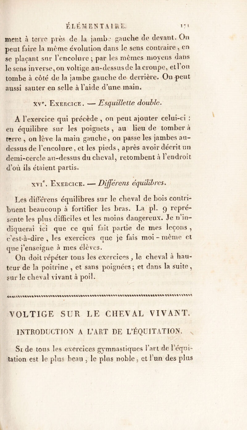 ment à terre près de la jambe gauche de devant. On peut faire la même évolution dans le sens contraire, en se plaçant sur l’encolure ; par les mêmes moyens dans le sens inverse, on voltige au-dessus de la croupe, etl on tombe à côté de la jambe gauche de derrière. On peut aussi sauter en selle à l aide d’une main. Xve. Exercice . — Esquillette double. A l’exercice qui précède , on peut ajouter celui-ci : en équilibre sur les poignets , au lieu de tomber à terre , on lève la main gauche, on passe les jambes au- dessus de l’encolure , et les pieds , après avoir décrit un demi-cercle au-dessus du cheval, retombent à l’endroit d’où ils étaient partis. xvic. Exercice. — Dijférens équilibres. Les diffé'rens équilibres sur le cheval de bois contri- buent beaucoup à fortifier les bras. La pl. 9 repré- sente les plus difficiles et les moins dangereux. Je n’in- diquerai ici que ce qui fait partie de mes leçons , c’est-à-dire , les exercices que je fais moi - même et que j’enseigne à mes élèves. On doit répéter tous les exercices 9 le cheval à hau- teur de la poitrine , et sans poignées; et dans la suite, sur le cheval vivant à poil. VOLTIGE SUR LE CHEVAL VIVANT. INTRODUCTION A L’ART DE L’ÉQUITATION. s St de tous les exercices gymnastiques l’art (le l’équi- tation est le plus beau , le plus noble, et l’un des plus