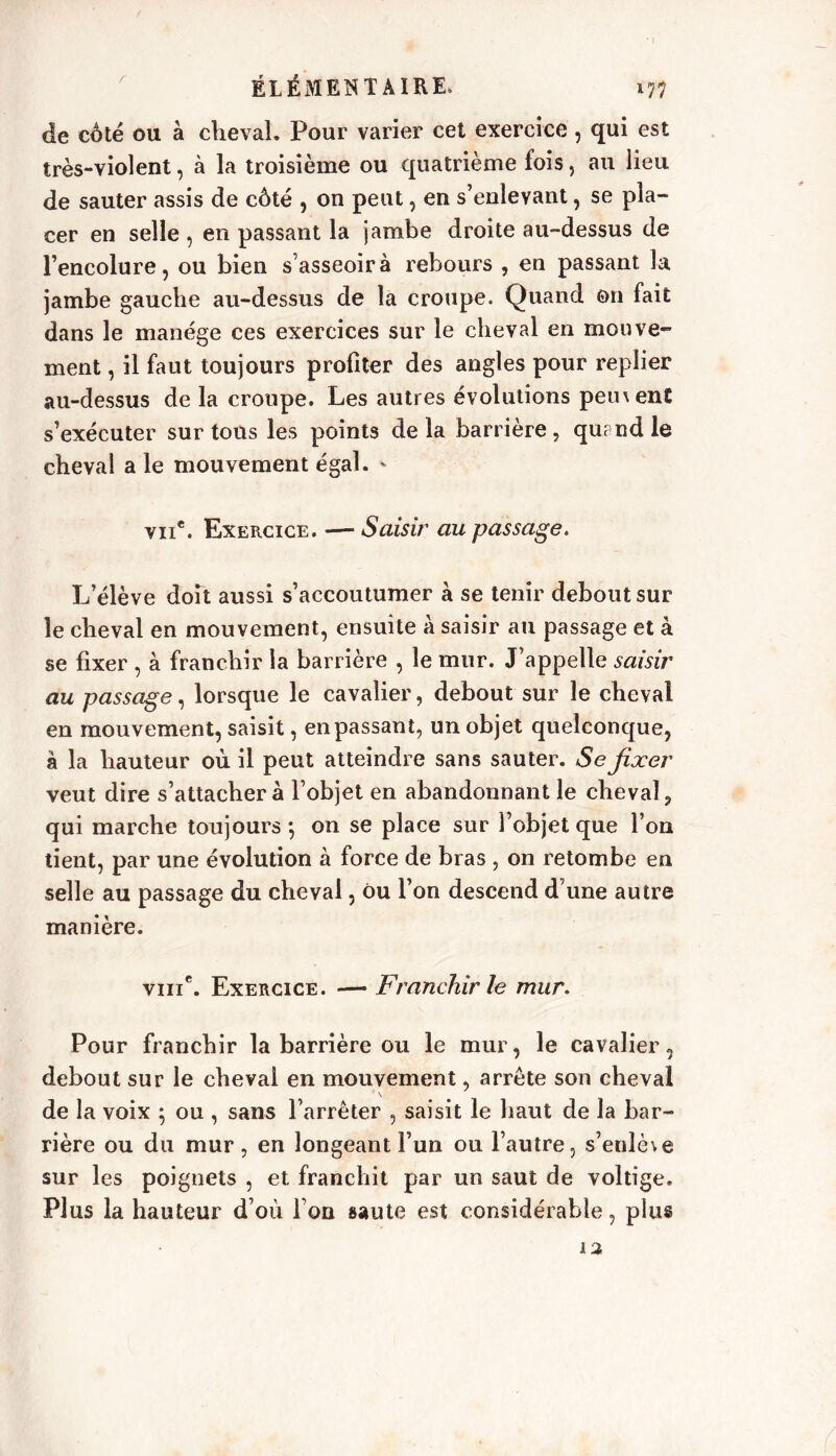 r 'il ÉLÉMENTAIRE, de coté ou à cheval. Pour varier cet exercice, qui est très-violent, à la troisième ou quatrième fois, au lieu de sauter assis de côté , on peut, en s’enlevant, se pla- cer en selle , en passant la jambe droite au-dessus de l’encolure, ou bien s’asseoir à rebours , en passant la jambe gauche au-dessus de la croupe. Quand on fait dans le manège ces exercices sur le cheval en mouve- ment , il faut toujours profiter des angles pour replier au-dessus de la croupe. Les autres évolutions pernenC s’exécuter sur tous les points delà barrière, quand le cheval a le mouvement égal. * vu*. Exercice. — Saisir au passage. L’élève doit aussi s’accoutumer à se tenir debout sur le cheval en mouvement, ensuite à saisir au passage et à se fixer , à franchir la barrière , le mur. J’appelle saisir au passage, lorsque le cavalier, debout sur le cheval en mouvement, saisit, en passant, un objet quelconque, à la hauteur où. il peut atteindre sans sauter. Se fixer veut dire s’attachera l’objet en abandonnant le cheval, qui marche toujours •, on se place sur l’objet que l’on tient, par une évolution à force de bras , on retombe en selle au passage du cheval, ou l’on descend d’une autre manière. viiic. Exercice. — Franchir le mur. Pour franchir la barrière ou le mur, le cavalier, debout sur le cheval en mouvement, arrête son cheval de la voix ; ou , sans l’arrêter , saisit le haut de la bar- rière ou du mur, en longeant l’un ou l’autre, s’enlète sur les poignets , et franchit par un saut de voltige. Plus la hauteur d’où l’on saute est considérable, plus