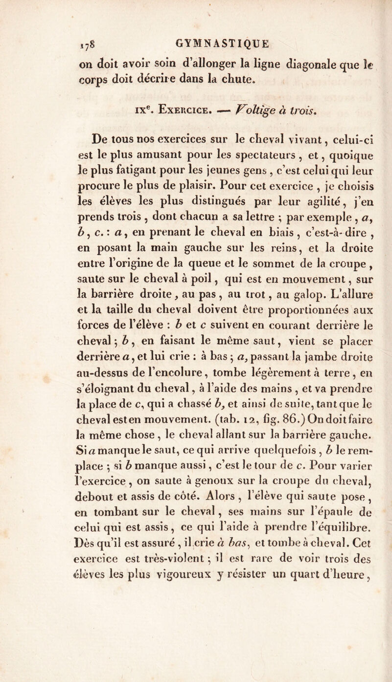 on doit avoir soin d’allonger la ligne diagonale que h corps doit décrire dans la chute. ixe. Exercice. — Voltige à trois. De tous nos exercices sur le cheval vivant, celui-ci est le plus amusant pour les spectateurs , et, quoique le plus fatigant pour les jeunes gens , c’est celui qui leur procure le plus de plaisir. Pour cet exercice , je choisis les élèves les plus distingués par leur agilité, j’en prends trois , dont chacun a sa lettre ; par exemple , a, b, c. : a, en prenant le cheval en biais , c’est-à- dire , en posant la main gauche sur les reins, et la droite entre l’origine de la queue et le sommet de la croupe , saute sur le cheval à poil, qui est en mouvement, sur la barrière droite, au pas , au trot, au galop. L’allure et la taille du cheval doivent être proportionnées aux forces de l’élève : b et c suivent en courant derrière le cheval; b, en faisant le même saut, vient se placer derrière a, et lui crie : à bas ; a, passant la jambe droite au-dessus de l’encolure, tombe légèrement à terre , en s’éloignant du cheval, à l’aide des mains , et va prendre la place de c, qui a chassé b, et ainsi de suite, tant que le cheval est en mouvement, (tab. 12, fig. 86.) On doit faire la même chose , le cheval allant sur la barrière gauche. Si a manque le saut, ce qui arrive quelquefois , b le rem- place ; si b manque aussi, c’est le tour de c. Pour varier l’exercice, on saute à genoux sur la croupe du cheval, debout et assis de côté. Alors , Félève qui saute pose , en tombant sur le cheval, ses mains sur l’épaule de celui qui est assis, ce qui l’aide à prendre l’équilibre. Dès qu’il est assuré , il crie à bas, et tombe à cheval. Cet exercice est très-violent ; il est rare de voir trois des élèves les plus vigoureux y résister un quart d’heure,