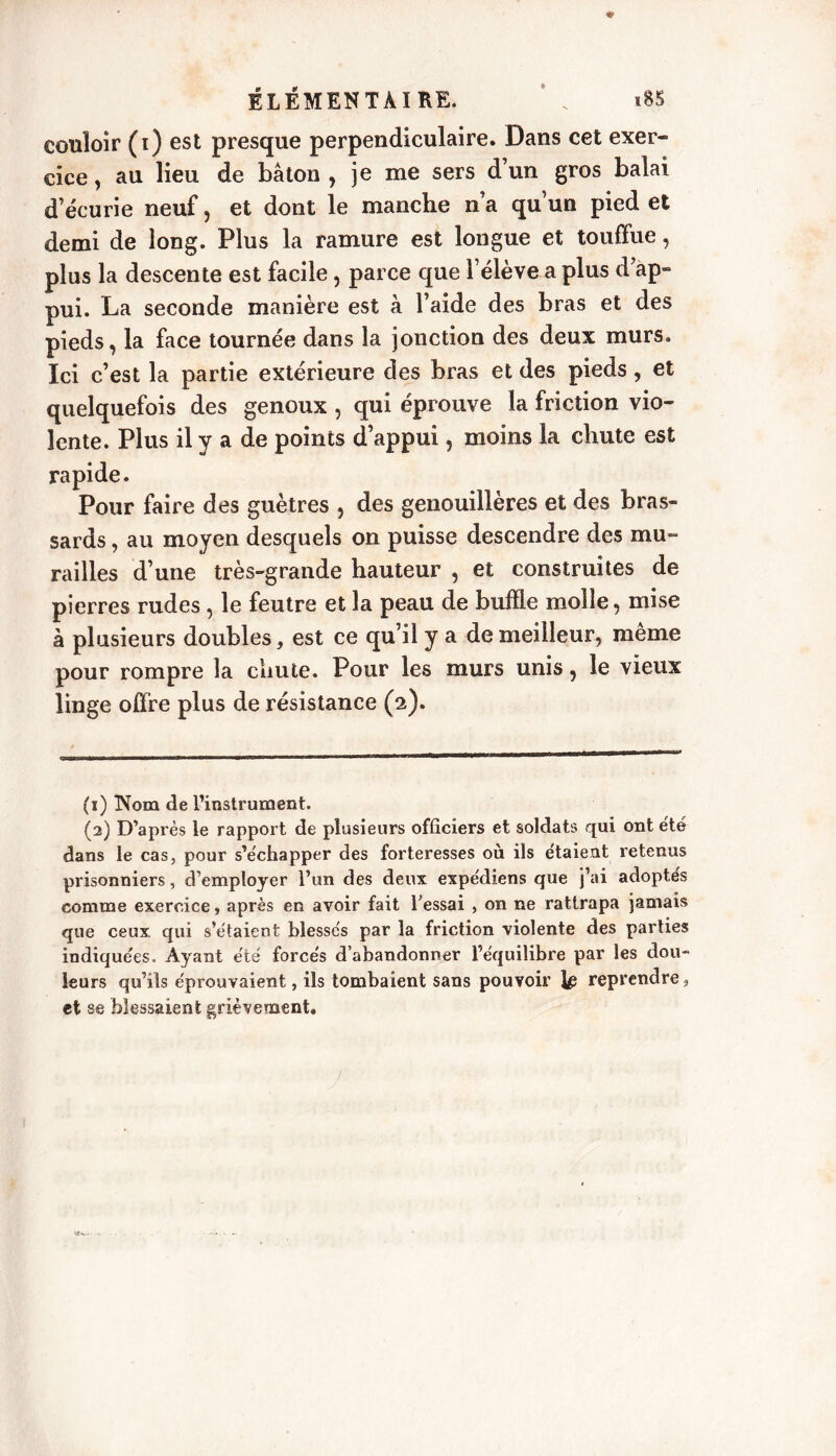 couloir (i) est presque perpendiculaire. Dans cet exer- cice , au lieu de bâton , je me sers d’un gros balai d’écurie neuf, et dont le manche n’a qu’un pied et demi de long. Plus la ramure est longue et touffue, plus la descente est facile, parce que l’élève a plus d’ap- pui. La seconde manière est à l’aide des bras et des pieds, la face tournée dans la jonction des deux murs. Ici c est la partie extérieure des bras et des pieds, et quelquefois des genoux , qui éprouve la friction vio- lente. Plus il y a de points d’appui, moins la chute est rapide. Pour faire des guêtres , des genouillères et des bras- sards , au moyen desquels on puisse descendre des mu- railles d’une très-grande hauteur , et construites de pierres rudes , le feutre et la peau de buffle molle, mise à plusieurs doubles, est ce qu’il y a de meilleur, même pour rompre la chute. Pour les murs unis, le vieux linge offre plus de résistance (2). (1) Nom de l’instrument. (2) D’après le rapport de plusieurs officiers et soldats qui ont été dans le cas, pour s’échapper des forteresses où ils étaient retenus prisonniers, d’employer l’un des deux expédiens que j’ai adoptés comme exercice, après en avoir fait l’essai , on ne rattrapa jamais que ceux, qui s’étaient blessés par la friction violente des parties indiquées. Ayant été forcés d’abandonner l’équilibre par les dou- leurs qu’ils éprouvaient, ils tombaient sans pouvoir reprendre, et se blessaient grièvement.