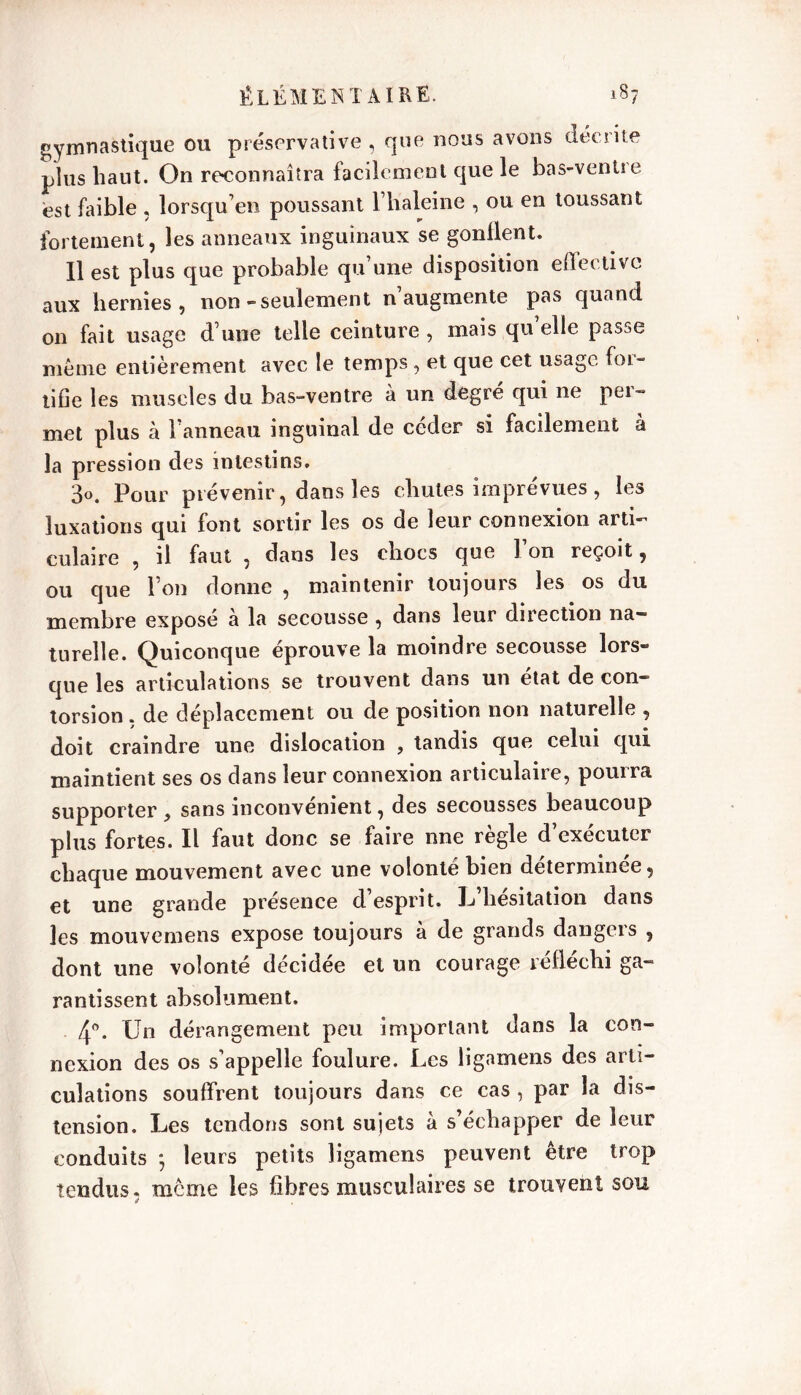 gymnastique ou préscrvative , que nous avons décrite plus haut. On reconnaîtra facilement que le bas-ventre est faible , lorsqu’en poussant l’haleine , ou en toussant fortement, les anneaux inguinaux se gonllent. Il est plus que probable qu une disposition eflectivc aux hernies, non-seulement n augmente pas quand on fait usage d une telle ceinture , mais qu elle passe même entièrement avec le temps , et que cet usage foi - tifie les muscles du bas-ventre à un degré qui ne per- met plus à l’anneau inguinal de céder si facilement à la pression des intestins. 3°. Pour prévenir, dans les chutes imprevues , les luxations qui font sortir les os de leur connexion arti- culaire , il faut , dans les chocs que l’on reçoit, ou que l’on donne , maintenir toujours les os du membre exposé à la secousse , dans leur direction na- turelle. Quiconque éprouvé la moindre secousse lors- que les articulations se trouvent dans un état de con- torsion . de déplacement ou de position non naturelle , doit craindre une dislocation , tandis que celui cjui maintient ses os dans leur connexion articulaire, pourra supporter, sans inconvénient, des secousses beaucoup plus fortes. Il faut donc se faire nne règle d’exécuter chaque mouvement avec une volonté bien déterminée, et une grande présence d’esprit. L’hésitation dans les mouvemens expose toujours à de grands dangers , dont une volonté décidée et un courage réfléchi ga- rantissent absolument. 4°- Un dérangement peu important dans la con- nexion des os s’appelle foulure. Les ligamens des arti- culations souffrent toujours dans ce cas , par la dis- tension. Les tendons sont sujets à s’échapper de leur conduits 5 leurs petits ligamens peuvent être trop tendus, meme les fibres musculaires se trouvent sou a