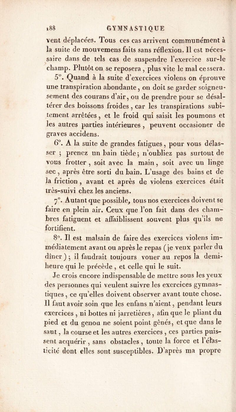 vent déplacées. Tous ces cas arrivent communément à 3a suite de mouvemens faits sans réflexion. Il est néces- saire dans de tels cas de suspendre l’exercice sur-le champ. Plutôt on se reposera , plus vite le mal cessera. 5°. Quand à la suite d’exercices violens on éprouve une transpiration abondante, on doit se garder soigneu- sement des courans d’air, ou de prendre pour se désal- térer des boissons froides , car les transpirations subi- tement arrêtées, et le froid qui saisit les poumons et les autres parties intérieures , peuvent occasioner de graves accidens. 6°. A la suite de grandes fatigues, pour vous délas- ser ; prenez un bain tiède 5 n’oubliez pas surtout de vous frotter , soit avec la main, soit avec un linge sec, après être sorti du bain. L’usage des bains et de la friction , avant et après de violens exercices était très-suivi chez les anciens. 70. Autant que possible, tous nos exercices doivent se faire en plein air. Ceux que l’on fait dans des cham- bres fatiguent et affaiblissent souvent plus qu’ils ne fortifient. 8°. Il est malsain de faire des exercices violens im- médiatement avant ou après le repas (je veux parler du dîner) 5 il faudrait toujours vouer au repos la demi- heure qui le précède , et celle qui le suit. Je crois encore indispensable de mettre sous les yeux des personnes qui veulent suivre les exercices gymnas- tiques , ce qu’elles doivent observer avant toute chose. Il faut avoir soin que les enfans n’aient, pendant leurs exercices , ni bottes ni jarretières, afin que le pliant du pied et du genou ne soient point gênés, et que dans le saut, la course et les autres exercices , ces parties puis- sent acquérir , sans obstacles , toute la force et l’élas- ticité dont elles sont susceptibles. D’après ma propre