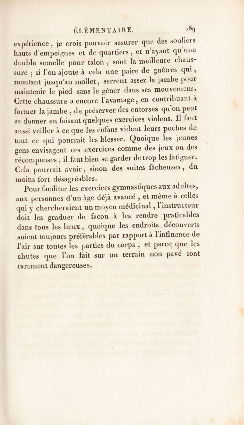 expérience, pe crois pouvoir assurer que des soulieis hauts d’empeignes et de quartiers , et n ayant qu une double semelle pour talon , sont la meilleuie chaus- sure } si l’on ajoute à cela une paire de guêtres qui, montant jusqu’au mollet, serrent assez la jambe pour maintenir le pied sans le gêner dans ses mouvemens. Cette chaussure a encore l’avantage, en contribuant à former la jambe , de préserver des entorses qu on peut se donner en faisant quelques exercices vioîens. Il faut aussi veiller à ce que les enfans vident leurs poches de tout ce qui pourrait les blesser. Quoique les jeunes gens envisagent ces exercices comme des jeux ou des récompenses , il faut bien se garder de trop les fatiguer. Cela pourrait avoir, sinon des suites fâcheuses , du moins fort désagréables. Pour faciliter les exercices gymnastiques aux adultes, aux personnes d’un âge déjà avance , et même à celles qui y chercheraient un moyen médicinal, 1 instructeur doit les graduer de façon a les rendre praticables dans tous les lieux, quoique les endroits découverts soient toujours préférables par rapport a 1 influence de l’air sur toutes les parties du corps , et parce que les chutes que l’on fait sur un terrain non pavé sont rarement dangereuses.