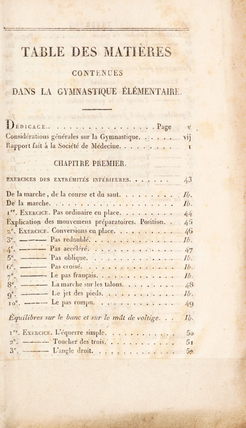 TABLE DES MATIERES CONTENUES DANS LA GYMNASTIQUE ÉLÉMENTAIRE. sJédîcâge . Page v Considérations generales sur la Gymnastique \ij Rapport fait à la Société de Médecine. ........ t CHAPITRE PREMIER, EXERCICES DES EXTRÉMITÉS INFÉRIEURES. ...... /?3 De la marche , de la course et du saut. ........ Jb. De la marche. . Jb. icr. Exercice. Pas ordinaire en place 44 Explication des mouvemens préparatoires. Position. . /R> 2,e. Exercice. Conversions en place qC 3e. Pas redoublé. Jb. 4e. Pas accéléré, » 47 5e. — Pas oblique. Jb. 6e. Pas croisé Jb. ÿé. —— Le pas français Jb, 8e. La marche sur les talons 48 ge. Le jet des pieds. ........... Jb. Î0C. ——-— Le pas rompu. . . 4g Équilibres sur le banc et sur le mat de voltige. . . Jb. ier. Exercice. L’équerre simple 5o 2e. »—- Toucher des trois 5 s 3e. .—L’angle droit. 5f„