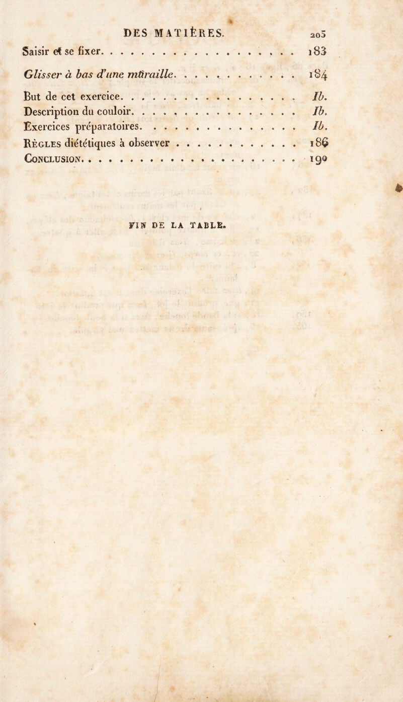 % ' DES MATIÈRES. 205 Saisir et se fixer i83 Glisser à bas d’une mûr aille. 184 But de cet exercice ...... ïh. Description du couloir. Jb. Exercices préparatoires ïb. Règles diététiques à observer 18^ Conclusion 190 è 1 FI» DE LA TABLE. j \