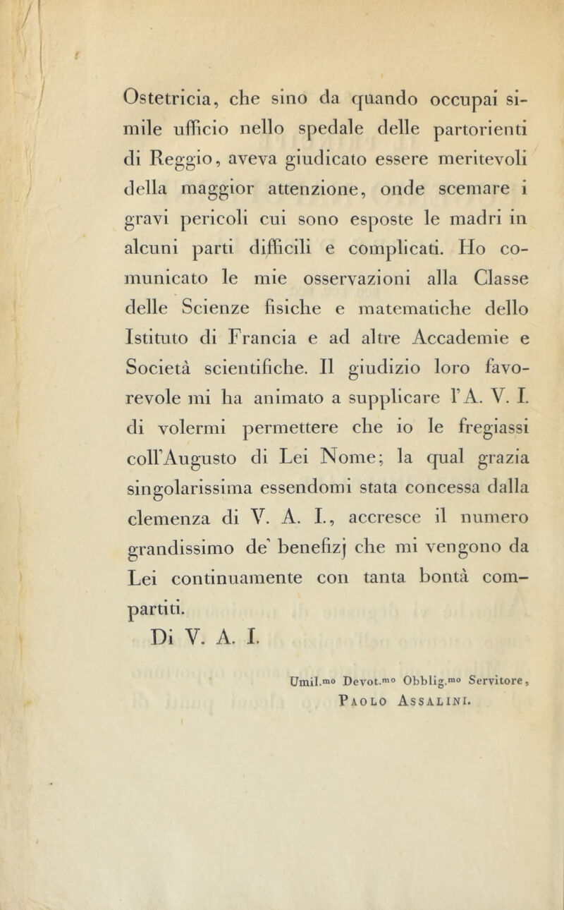 Ostetricia, che sino da quando occupai si- mile ufficio nello spedale delle partorienti di Reggio, aveva giudicato essere meritevoli della maggior attenzione, onde scemare i gravi pericoli cui sono esposte le madri in alcuni parti difficili e complicati. Ho co- municato le mie osservazioni alla Classe delle Scienze fisiche e matematiche dello Istituto di Francia e ad altre Accademie e Società scientifiche. Il giudizio loro favo- revole mi ha animato a supplicare l’A. V. I. di volermi permettere che io le fregiassi colf Augusto di Lei Nome; la qual grazia singolarissima essendomi stata concessa dalla clemenza di V. A. I., accresce il numero grandissimo de benefizj che mi vengono da Lei continuamente con tanta bontà com- partiti. Di V. A. I. Umil.m0 Devot.mo Obblig.10 Servitore, Paolo Assalini.