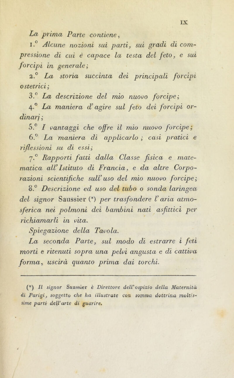 La prima Parte contiene, 1. ° Alcune nozioni sui parti, sui gradi di com- pressione di cui è capace la testa del feto, e sui forcipi in generale; 2. ° La storia succinta dei principali forcipi ostetrici; 3. P La descrizione del mio nuovo forcipe; 4° La maniera d’agire sul feto dei forcipi or- dinar] ; 5. ° I vantaggi che ojfre il mio nuovo forcipe; 6. ° La maniera di applicarlo ; casi pratici e riflessioni su di essi; y.° Rapporti fatti dalla Classe fisica e mate- matica all’Istituto di Francia, e da altre Corpo- razioni scientifiche sull’uso del mio nuovo forcipe; 8.° Descrizione ed uso del tubo o sonda laringea del signor Saussier (*) per trasfondere Varia atmo- sferica nei polmoni dei bambini nati asfittici per richiamarli in vita. Spiegazione della Tavola. La seconda Parte, sul modo eli estrarre i feti morti e ritenuti sopra una pelvi angusta e di cattiva forma, uscirà quanto prima dai torchi. (*) Il signor Saussier è Direttore deir ospizio della Maternità di Parigi, soggetto che ha illustrate con somma dottrina moltis- sime parte dell’arte di guarire. 4