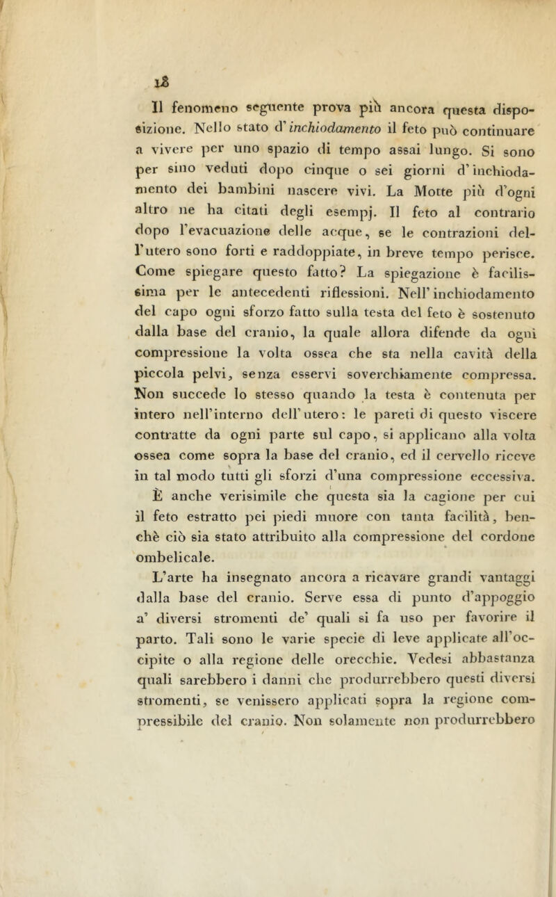 ìZ Il fenomeno seguente prova più ancora questa dispo- sizione. Nello stato (X inchiodamento il feto può continuare a vivere per uno spazio di tempo assai lungo. Si sono per sino veduti dopo cinque o sei giorni d’inchioda- mento dei bambini nascere vivi. La Motte piti d’ogni altro ne ha citati degli esempj. Il feto al contrario dopo 1 evacuazione delle acque, se le contrazioni del- l’utero sono forti e raddoppiate, in breve tempo perisce. Come spiegare questo fatto? La spiegazione è facilis- sima per le antecedenti riflessioni. Nell’inchiodamento del capo ogni sforzo fatto sulla testa del feto è sostenuto dalla base del cranio, la quale allora difende da ogni compressione la volta ossea che sta nella cavità della piccola pelvi, senza esservi soverchiamente compressa. Non succede lo stesso quando la testa è contenuta per intero nell’interno dell’utero: le pareti di questo viscere contratte da ogni parte sul capo, si applicano alla volta ossea come sopra la base del cranio, ed il cervello riceve in tal modo tutti gli sforzi d’una compressione eccessiva. E anche verisimile che questa sia la cagione per cui il feto estratto pei piedi muore con tanta facilità, ben- ché ciò sia stato attribuito alla compressione del cordone ombelicale. L’arte ha insegnato ancora a ricavare grandi vantaggi dalla base del cranio. Serve essa di punto d’appoggio a’ diversi stromenti de’ quali si fa uso per favorire il parto. Tali sono le varie specie di leve applicate all’oc- cipite o alla regione delle orecchie. Yedesi abbastanza quali sarebbero i danni che produrrebbero questi diversi stromenti, se venissero applicati sopra la regione com- pressibile del cranio. Non solamente non produrrebbero
