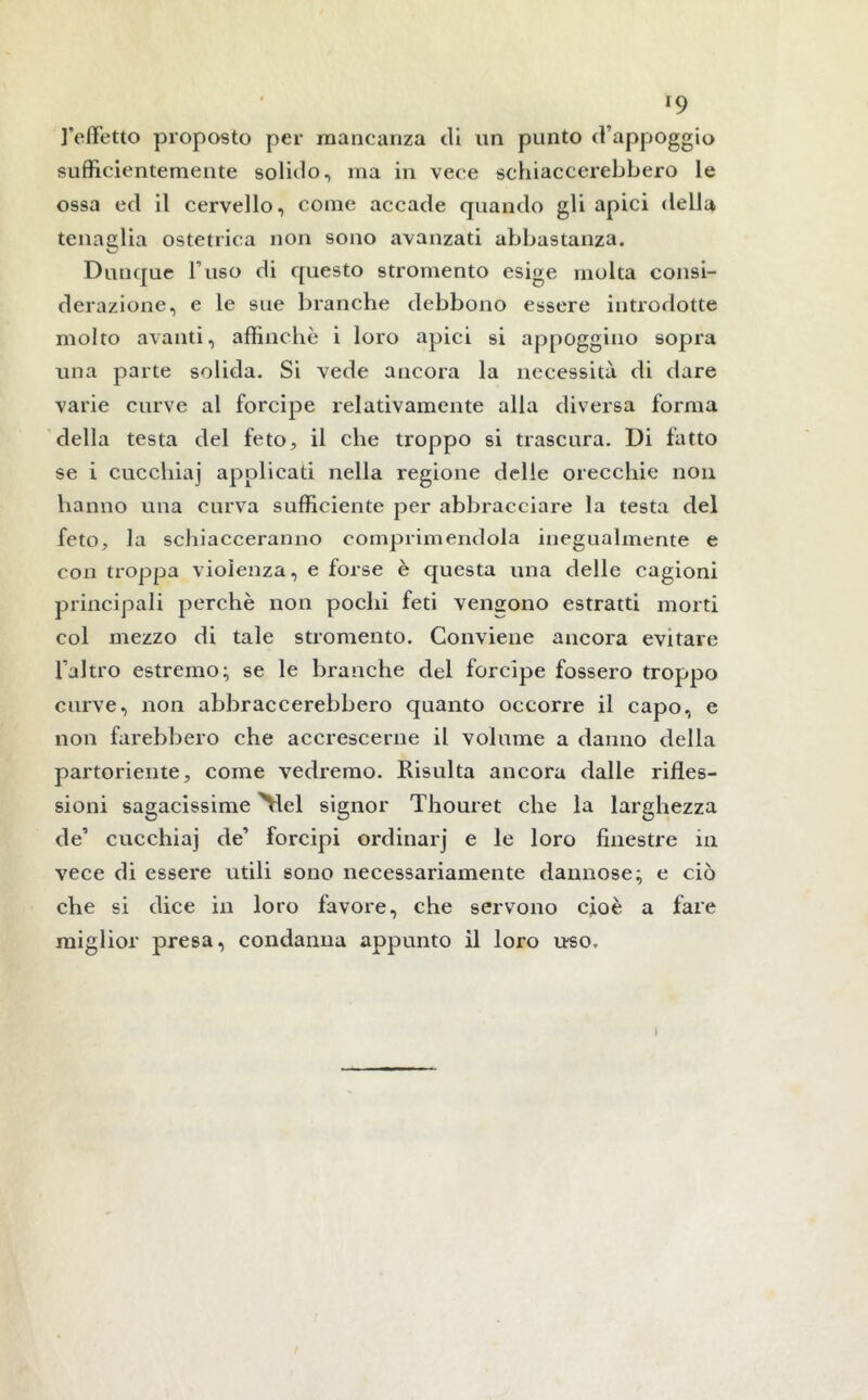 l’effetto proposto per mancanza di un punto d’appoggio sufficientemente solido, ma in vece schiaccerebbero le ossa ed il cervello, come accade quando gli apici della tenaglia ostetrica non sono avanzati abbastanza. Dunque Fuso di questo stromento esige molta consi- derazione, e le sue branche debbono essere introdotte molto avanti, affinchè i loro apici si appoggino sopra una parte solida. Si vede ancora la necessità di dare varie curve al forcipe relativamente alla diversa forma della testa del feto, il che troppo si trascura. Di fatto se i cucchiaj applicati nella regione delle orecchie non hanno una curva sufficiente per abbracciare la testa del feto, la schiacceranno comprimendola inegualmente e con troppa violenza, e forse è questa una delle cagioni principali perchè non pochi feti vengono estratti morti col mezzo di tale stromento. Conviene ancora evitare l’altro estremo; se le branche del forcipe fossero troppo curve, non abbraccerebbero quanto occorre il capo, e non farebbero che accrescerne il volume a danno della partoriente, come vedremo. Risulta ancora dalle rifles- sioni sagacissime \lel signor Thouret che la larghezza de’ cucchiaj de’ forcipi ordinarj e le loro finestre in vece di essere utili sono necessariamente dannose; e ciò che si dice in loro favore, che servono cioè a fare miglior presa, condanna appunto il loro uso. i