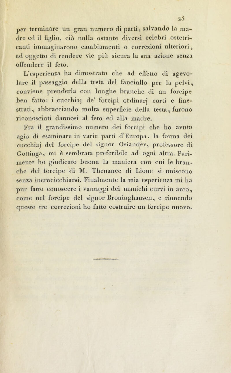 per terminare un gran numero di parti, salvando la ma- dre ed il figlio, ciò nulla ostante diversi celebri ostetri- canti immaginarono cambiamenti o correzioni ulteriori, ad oggetto di rendere vie piu sicura la sua azione senza offendere il feto. L’esperienza ha dimostrato che ad effetto di agevo- lare il passaggio della testa del fanciullo per la pelvi, conviene prenderla con lunghe branche di un forcipe ben fatto: i cucchiaj de’ forcipi ordinarj corti e fine- strati, abbracciando molta superficie della testa, furono riconosciuti dannosi al feto ed alia madre. Fra il grandissimo numero dei forcipi che ho avuto agio di esaminare in varie parti d’Europa, la forma dei cucchiaj del forcipe del signor Osiander, professore di Gottinga, mi è sembrata preferibile ad ogni altra. Pari- mente ho giudicato buona la maniera con cui le bran- che del forcipe di M. Thenance di Lione si uniscono senza incrocicchiarsi. Finalmente la mia esperienza mi ha pur fatto conoscere i vantaggi dei manichi curvi in arco, come nel forcipe del signor Broninghausen, e riunendo queste tre correzioni ho fatto costruire un forcipe nuovo.