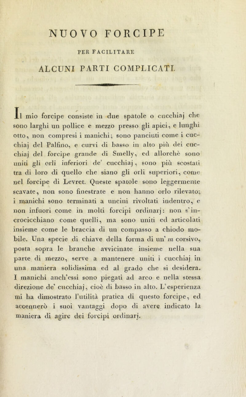 NUOVO FORCIPE PER FACILITARE ALCUNI PARTI COMPLICATI. Il mio forcipe consiste in due spatole o cucchiaj che sono larghi un pollice e mezzo presso gli apici, e lunghi otto, non compresi i manichi; sono panciuti come i cuc- chiai del Paifino, e curvi di basso in alto più dei cuc- chiaj del forcipe grande di Smelly, ed allorché sono uniti gli orli inferiori de' cucchiaj , sono più scostati tra di loro di quello che siano gli orli superiori, come nel forcipe di Levret. Queste spatole sono leggermente scavate, non sono finestrate e non hanno orlo rilevato; i manichi sono terminati a uncini rivoltati indentro, e non infuori come in molti forcipi ordinarj: non s'in- crocicchiano come quelli, ma sono uniti ed articolati insieme come le braccia di un compasso a chiodo mo- bile. Una specie di chiave della forma di un’ m corsivo, posta sopra le branche avvicinate insieme nella sua parte di mezzo, serve a mantenere uniti i cucchiaj in una maniera solidissima ed al grado che si desidera. I manichi anch’essi sono piegati ad arco e nella stessa direzione de cucchiaj, cioè di basso in alto. L’esperienza mi ha dimostrato Futilità pratica di questo forcipe, ed accennerò i suoi vantaggi dopo di avere indicato la maniera di agire dei forcipi ordinarj.