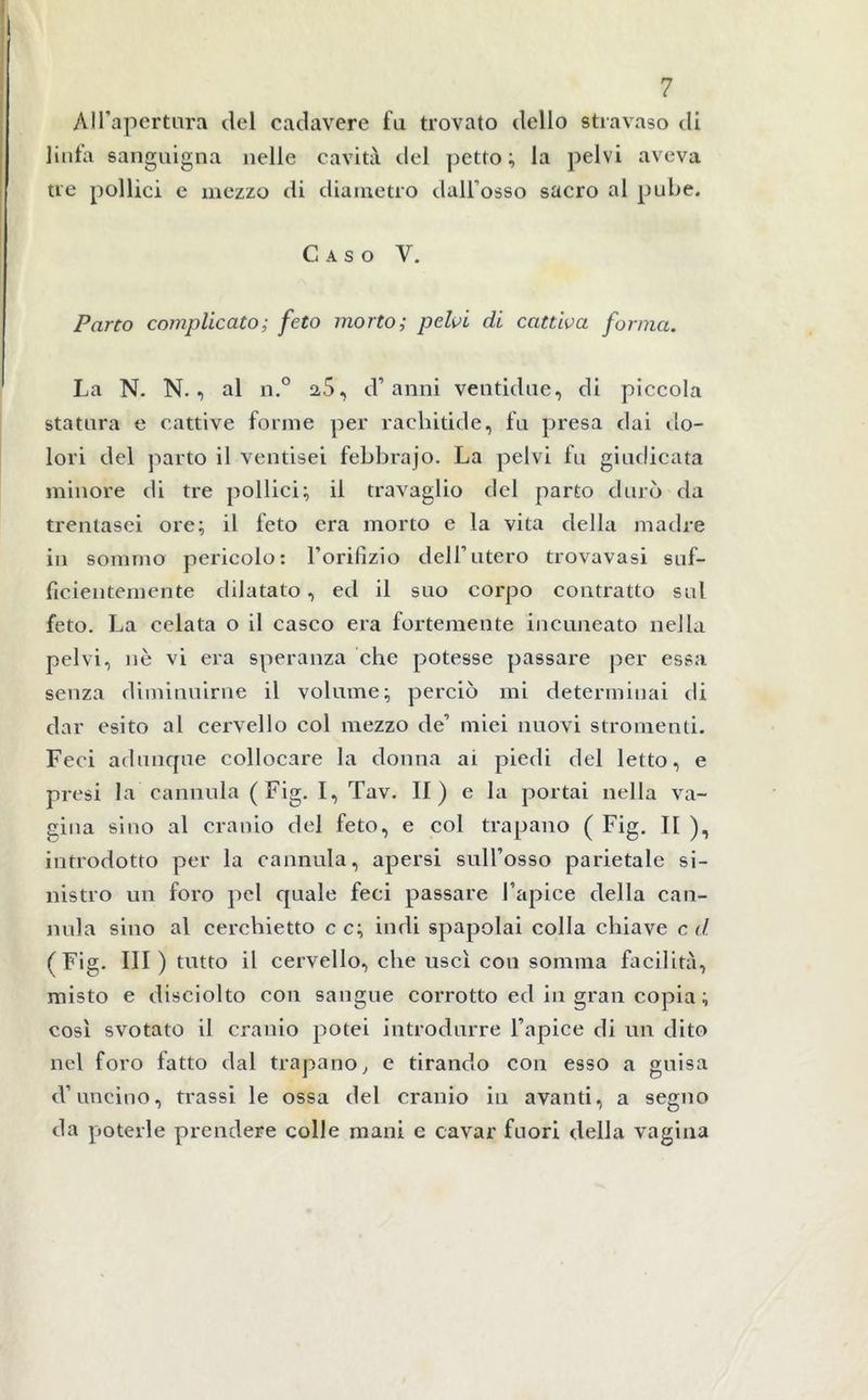 All’apertura del cadavere fu trovato dello stravaso di linfa sanguigna nelle cavità del petto; la pelvi aveva tre pollici e mezzo di diametro dall’osso sacro al pube. Caso V. Parto complicato; feto morto; pelvi di cattiva forma. La N. N. , al n.° 2,5, d’anni ventidue, di piccola statura e cattive forme per rachitide, fu presa dai do- lori del parto il ventisei febbrajo. La pelvi fu giudicata minore di tre pollici; il travaglio del parto durò da trentasei ore; il feto era morto e la vita della madre ili sommo pericolo: l’orifizio dell’utero trovavasi suf- ficientemente dilatato, ed il suo corpo contratto sul feto. La celata o il casco era fortemente incuneato nella pelvi, nè vi era speranza che potesse passare per essa senza diminuirne il volume; perciò mi determinai di dar esito al cervello col mezzo de’ miei nuovi stromenti. Feci adunque collocare la donna ai piedi del letto, e presi la cannula (Fig. I, Tav. II ) e la portai nella va- gina sino al cranio del feto, e col trapano ( Fig. Il ), introdotto per la cannula, apersi sull’osso parietale si- nistro un foro pel quale feci passare l’apice della can- nula sino al cerchietto c c; indi spapolai colla chiave c d (Fig. Ili ) tutto il cervello, che uscì con somma facilità, misto e disciolto con sangue corrotto ed in gran copia ; così svotato il cranio potei introdurre l’apice di un dito nel foro fatto dal trapano, e tirando con esso a guisa d’uncino, trassi le ossa del cranio in avanti, a segno da poterle prendere colle mani e cavar fuori della vagina