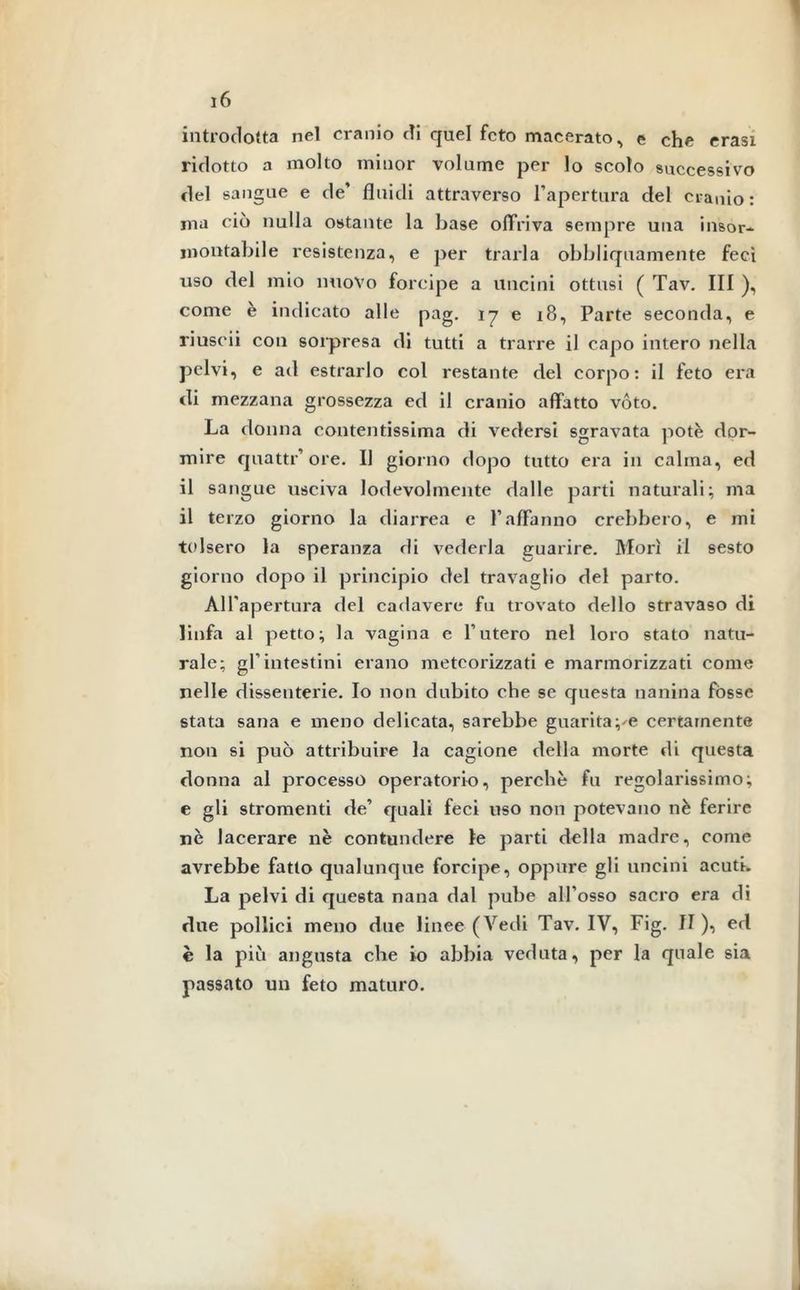 introdotta nel cranio di quel feto macerato, e che erasi ridotto a molto minor volume per lo scolo successivo del sangue e de’ fluidi attraverso l’apertura del cranio : ma ciò nulla ostante la base offriva sempre una insor- montabile resistenza, e per trarla obbliquamente feci uso del mio nuovo forcipe a uncini ottusi ( Tav. Ili ), come è indicato alle pag. 17 e 18, Parte seconda, e riuscii con sorpresa di tutti a trarre il capo intero nella pelvi, e ad estrarlo col restante del corpo: il feto era di mezzana grossezza ed il cranio affatto vóto. La donna contentissima di vedersi sgravata potè dor- mire quattr’ore. Il giorno dopo tutto era in calma, ed il sangue usciva lodevolmente dalle parti naturali; ma il terzo giorno la diarrea c l’affanno crebbero, e mi tolsero la speranza di vederla guarire. Morì il sesto giorno dopo il principio del travaglio del parto. All'apertura del cadavere fu trovato dello stravaso di linfa al petto; la vagina e l’utero nel loro stato natu- rale; gl’intestini erano metcorizzati e marmorizzati come nelle dissenterie. Io non dubito che se questa nanina fòsse stata sana e meno delicata, sarebbe guaritale certamente non si può attribuire la cagione della morte di questa donna al processo operatorio, perchè fu regolarissimo; e gli stromenti de’ quali feci uso non potevano nè ferire nè lacerare nè contundere le parti della madre, come avrebbe fatto qualunque forcipe, oppure gli uncini acuti. La pelvi di questa nana dal pube all’osso sacro era di due pollici meno due linee (Aredi Tav. IV, Fig. il ), ed è la piò angusta che io abbia veduta, per la quale sia passato un feto maturo.