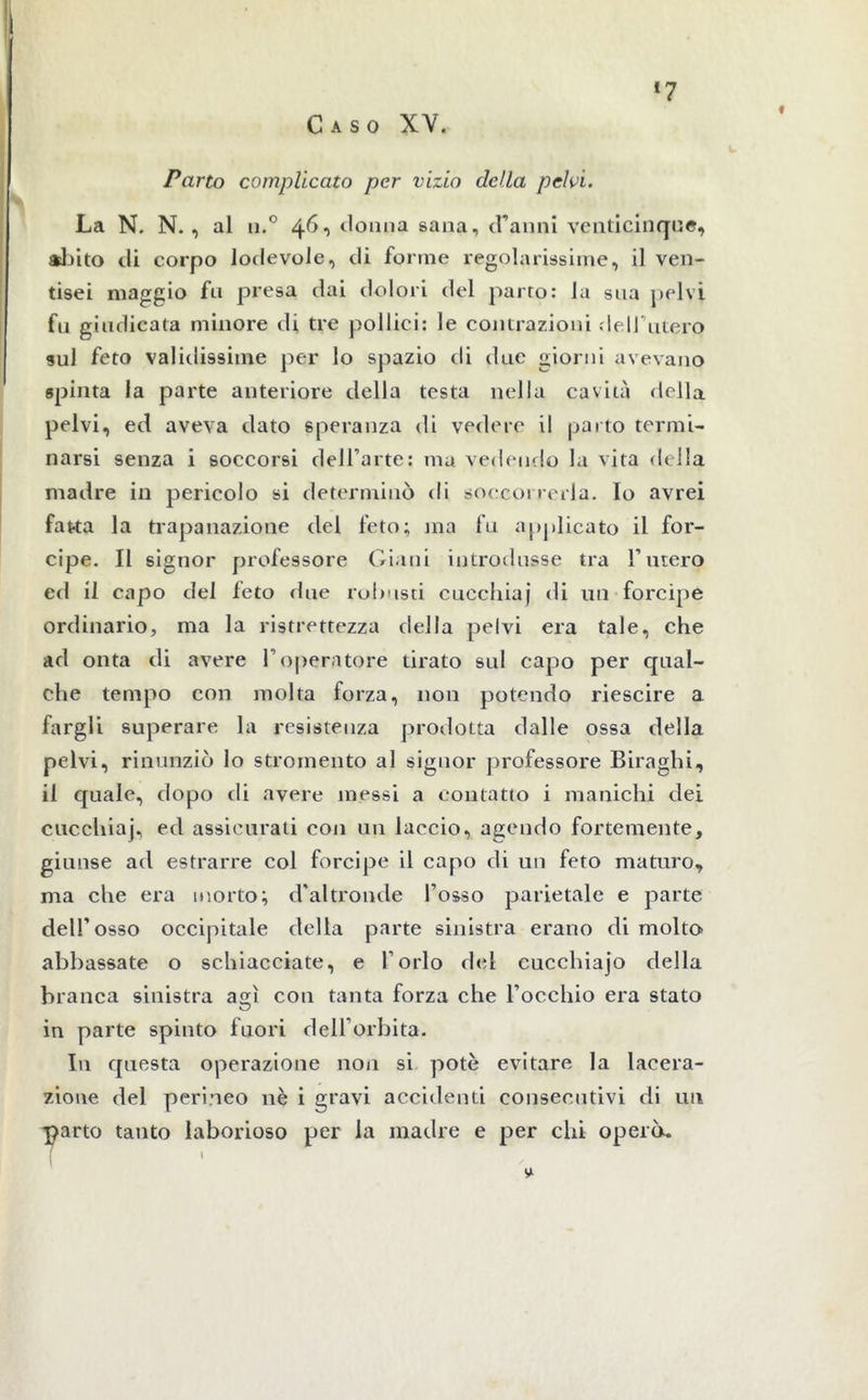 !7 Parto complicato per vizio della pelvi. La N. N. , al n.° 46, donna sana, d’anni venticinque, abito di corpo lodevole, di forine regolarissime, il ven- tisei maggio fu presa dai dolori del parrò: la sua pelvi fu giudicata minore eli tre pollici: le contrazioni dell utero sul feto validissime per lo spazio eli due giorni avevano spinta la parte anteriore della testa nella cavità della pelvi, ed aveva dato speranza di vedere il parto termi- narsi senza i soccorsi dell’arte: ma vedendo la vita della madre in pericolo si determinò rii soccorrerla. Io avrei fatta la trapanazione del feto; ma fu applicato il for- cipe. Il signor professore Giani introdusse tra l’utero ed il capo del feto due robusti cucchiai di un forcipe ordinario, ma la ristrettezza della pelvi era tale, che ad onta di avere l’operatore tirato sul capo per qual- che tempo con molta forza, non potendo riescire a fargli superare la resistenza prodotta dalle ossa della pelvi, rinunziò lo stromento al signor professore Biraghi, il quale, dopo di avere messi a contatto i manichi dei cucchiaj, ed assicurati con un laccio, agendo fortemente, giunse ad estrarre col forcipe il capo di un feto maturo, ma che era morto; d'altronde Tosso parietale e parte dell’osso occipitale della parte sinistra erano di molto abbassate o schiacciate, e Torlo del cucchiajo della branca sinistra agì con tanta forza che l'occhio era stato in parte spinto fuori dell’orbita. In questa operazione non si potè evitare la lacera- zione del perineo nè i gravi accidenti consecutivi di un parto tanto laborioso per la madre e per chi operò. [ 1 S*