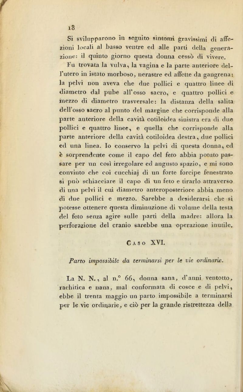 Si svilupparono in seguito sintomi gravissimi di affe- zioni locali al basso ventre ed alle parti della genera- zione: il quinto giorno questa donna cessò di vivere. Fu trovata la vulva, la vagina e la parte anteriore del- l’utero in istato morboso, nerastre ed affette da gangrena: la pelvi non aveva che due pollici e quattro linee di diametro dal pube all’osso sacro, e quattro pollici e mezzo di diametro trasversale: la distanza della salita dell’osso sacro al punto del margine che corrisponde alla parte anteriore della cavità cotiloidea sinistra era di due pollici e quattro linee, e quella che corrisponde alla parte anteriore della cavità cotiloidea destra, due pollici ed una linea. Io conservo la pelvi di questa donna, ed è sorprendente come il capo del feto abbia potuto pas- sare per un così irregolare ed angusto spazio, e mi sono convinto che coi cucchiaj di un forte forcipe fenestrato si può schiacciare il capo di un feto e tirarlo attraverso di una pelvi il cui diametro anteropo6teriore abbia meno di due pollici e mezzo. Sarebbe a desiderarsi che si potesse ottenere questa diminuzione di volume della testa del feto senza agire sulle parti della madre: allora la perforazione del cranio sarebbe una operazione inutile. Gaso XVI. Parto impossibile da terminarsi per le vie ordinarie. La N. N., al n.° 66, donna sana, d’anni ventotto, rachitica e nana, mal conformata di cosce e di pelvi, ebbe il trenta maggio un parto impossibile a terminarsi per le vie ordinarie, e ciò per la grande ristrettezza della