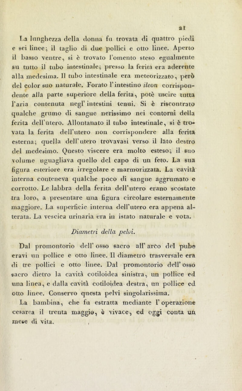 La lunghezza della donna fu trovata di quattro piedi e sei linee; il taglio di due pollici e otto linee. Aperto il basso ventre, si è trovato lomento steso egualmente su tutto il tubo intestinale; presso la ferita era aderente alla medesima. II tubo intestinale era meteorizzato, però del color suo naturale. Forato V intestino ileon corrispon- dente alla parte superiore della ferita, potè uscire tutta l’aria contenuta negl’ intestini tenui. Si è riscontrato qualche grumo di sangue nerissimo nei contorni della ferita dell’utero. Allontanato il tubo intestinale, si è tro- vata la ferita dell’utero non corrispondere alla ferita esterna; quella dell’utero trovavasi verso il lato destro del medesimo. Questo viscere era molto esteso; il suo volume uguagliava quello del capo di un feto. La sua figura esteriore era irregolare e marmorizzata. La cavità interna conteneva qualche poco di sangue aggrumato e corrotto. Le labbra della ferita dell’utero erano scostate tra loro, a presentare una figura circolare esternamente maggiore. La superficie interna dell’utero era appena al- terata. La vescica urinaria era in istato naturale e vota. Diametri della pelvi. Dal promontorio dell’ osso sacro all’ arco del pube eravi un pollice e otto linee. Il diametro trasversale era di tre pollici e otto linee. Dal promontorio dell’ osso sacro dietro la cavità cotiloidea sinistra, un pollice ed una linea, e dalla cavità cotiloidea destra, un pollice ed otto linee. Conservo questa pelvi singolarissima. La bambina, che fu estratta mediante l’operazione cesarea il trenta maggio, è vivace, ed oggi conta un mese di vita.