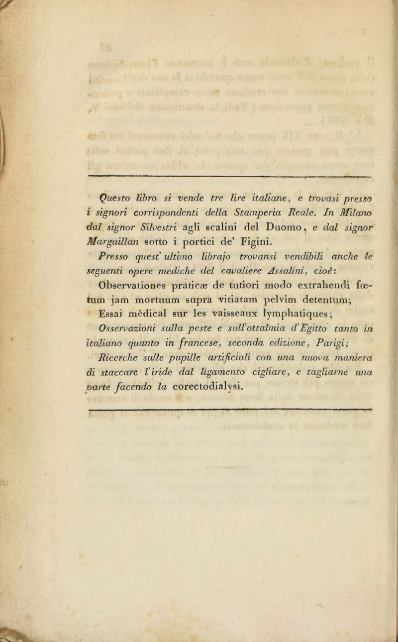 Questo libro si vende tre lire italiane, e trovasi presso i signori corrispondenti della Stamperia Reale. In Milano dal signor Silvestri agli scalini del Duomo, c dal signor Margaillan sotto i portici de’ Figlili. Presso quest ultimo librajo trovami vendibili anche le seguenti opere mediche del cavaliere Assaiini, cioè : Observaliones pratica? de tntiori modo extrahendi foe- tum jam mortuum sapra vitiatam pelvim detentum; Essai médical sur les vaisseaux lymphatiques; Osservazioni sulla peste c sull'oftalmia d'Egitto tanto in italiano quanto in francese, seconda edizione, Parigi; Ricerche sulle pupille artificiali con una nuova maniera di staccare l'iride dal ligamento cigliare, c tagliarne una narte facendo la corectodialysi. E 1 '■ ' Jl L |L~ ' 1 11 - -1 I