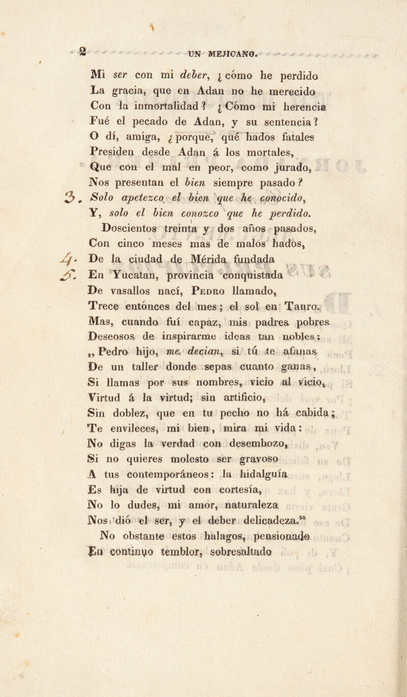 Mi ser con mi deher^ ¿ cómo he perdido La gracia, que en Adan no he merecido Con la inmortalidad ? ¿ Cómo mi herencia Fué el pecado de Adan, y su sentencia? O di, amiga, ¿ porque,* qué hados fatales Presiden desde Adan á los mortales. Que con el mal en peor, como jurado, Nos presentan el bien siempre pasado ? 3* ^olo apetezco^'el bien que he cpnocido^ Y, solo el bien conozco que he perdido. Doscientos treinta y dos años pasados, Con cinco meses mas de malos hados, - De la ciudad de Mérida. fundada \ En Yucatán, provincia conquistada ^ > De vasallos nací, Pedro llamado, Trece entónces del mes; el sol en Tauro.; Mas, cuando fui capaz, mis padres pobres Deseosos de inspirarme ideas tan nobles; „ Pedro hijo, me^ decian^ si tu te- afanas De un taller donde-sepas cuanto ganas . Si llamas por sus nombres, vicio al vicio. Virtud á la virtud; sin artificio, Sin doblez, que en tu pecho no há cabida Te envileces, mi bien, mira mi vida: No digas la verdad con desembozo, Si no quieres molesto ser gravoso A tus contemporáneos; la hidalguía Es hija de virtud con cortesía, No lo dudes, mi amor, naturaleza NosJdió el ser, y el deber delicadeza.*^ No obstante estos halagos, pensionad© Eü continuo temblor, sobresaltado