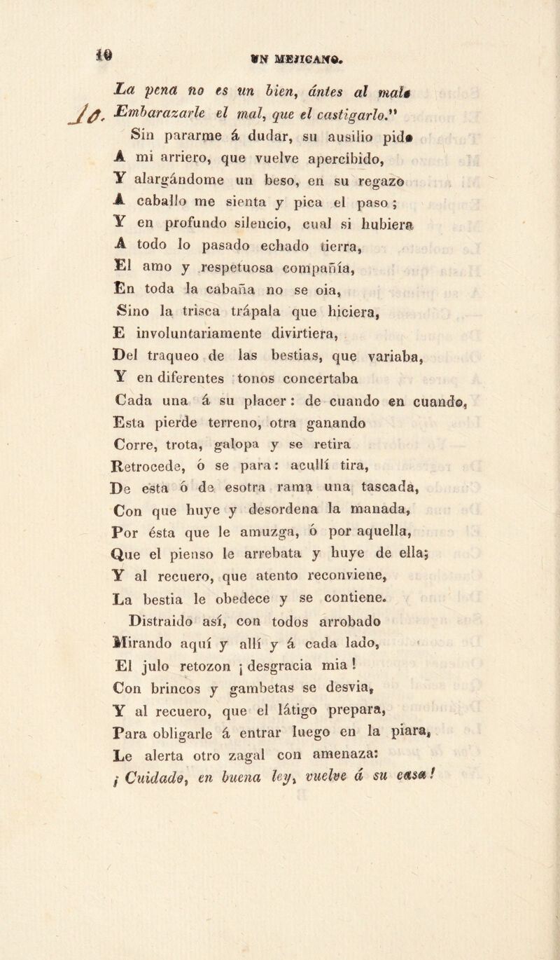 VN MEIXGANd. Ijü pena no es un bien, antes al maté Embarazarle el mal, que el castigarlo,^' Sin pararme á dudar, su ausiiio pid« A mi arriero, que vuelve apercibido, y alargándome un beso, en su regazo A caballo me sienta y pica el paso; Y en profundo silencio, cual si hubiera A todo lo pasado echado tierra, El amo y respetuosa compañía, En toda la cabaña no se oia. Sino la trisca trápala que hiciera, E involuntariamente divirtiera. Del traqueo de las bestias, que variaba, Y en diferentes tonos concertaba Cada una á su placer: de cuando en cuando, Esta pierde terreno, otra ganando Corre, trota, galopa y se retira Retrocede, 6 se para: acullí tira, De esta 6 de esotra rama una tascada. Con que huye y desordena la manada. Por ésta que le amuzga, ó por aquella. Que el pienso le arrebata y huye de ella; Y al recuero, que atento reconviene. La bestia le obedece y se contiene. Distraido así, con todos arrobado Mirando aquí y allí y á cada lado, El julo retozón ¡ desgracia mía 1 Con brincos y gambetas se desvia, Y al recuero, que el látigo prepara. Para obligarle á entrar luego en la piara, Le alerta otro zagal con amenaza: / Cuidado, en buena Uy, vuelve á su casa!