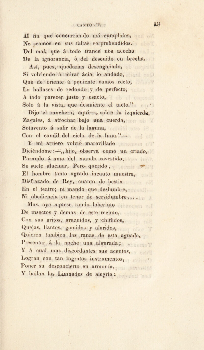 CANTO >11, A! fin que concurriendo así cumplidos. No seamos en sus faltas sorprehendidos. Del mal, que á todo trance nos acecha De la ignorancia, ó del descuido en brecha» Así, pues, quedarías desengañado, Si volviendo á mirar ácia lo andado. Qué de ' oriente á poniente vamos recto, Lo hallases de redondo y de perfecto, A todo parecei* justo y esacto, Solo á la vista, que desmiente el tacto.”^ Dijo el ranchero, aquí—,, sobre la izquierd», Zagales, á atrochar bajo una,cuerda, Sotavento á salir de la laguna. Con el candil del cielo de la luna.”—• Y mi arriero volvió maravillado Diciéndome :—„ hijo, observa como un criado. Pasando á amo del mando revestido, Se suele alucinar, Pero querido , ^ El hombre tanto agrado-incauto muestra. Disfrazado de 'Rey, cuanto de bestia En el teatro; ni mando que deslumbre, Ni obediencia en tenor de servidumbre..,,. . Mas, oye aquese raudo laberinto De insectos y demas de este recinto. Con sus gritos, graznidos, y chiflidos, Quej as, llantos, gemidos y alaridos, Quieren también J,as ranas de esta aguada. Presentar á la noche una algarada;- ^ . Y á cual mas discordantes' sus acentos, Logran con tan ingratos instrumentos^ » Poner su desconcierto en armonía, Y bailan las Limnades de alegría: