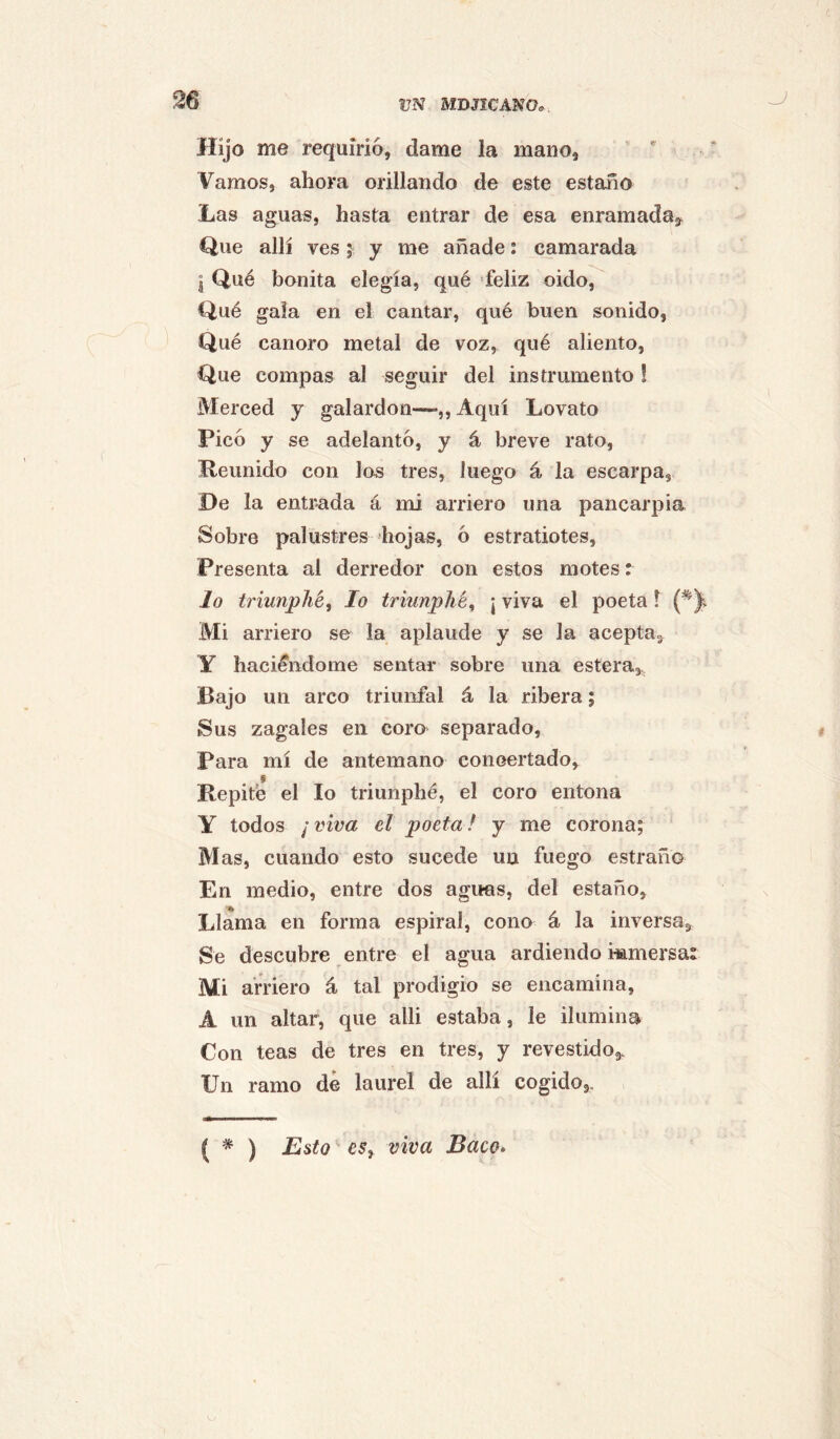 Hijo me requirió, dame la mano, Vamos, ahora orillando de este estaño Las aguas, hasta entrar de esa enramada,^ Que allí ves; y me añade: camarada I Qué bonita elegía, qué feliz oido. Qué gala en el cantar, qué buen sonido, Qué canoro metal de voz, qué aliento, Que compás al seguir del instrumento ! Merced y galardón—-,,Aquí Lovato Picó y se adelantó, y á breve rato. Reunido con los tres, luego á la escarpa, De la entrada á mi arriero una pancarpia Sobre palustres hojas, ó estratiotes. Presenta al derredor con estos motes: Jo triunphé, lo triunphé^ ¡ viva el poeta l Mi arriero se la aplaude y se la aceptUg Y hacié'ndome sentar sobre una estera. Bajo un arco triunfal á la ribera; Sus zagales en coro separado. Para mí de antemano conoertado. Repite el lo triunphé, el coro entona Y todos ¡viva el poeta! y me corona; Mas, cuando esto sucede un fuego estraño En medio, entre dos aguas, del estaño, Llama en forma espiral, cono á la inversa. Se descubre entre el agua ardiendo wamersa: Mi arriero á tal prodigio se encamina, A un altar, que alli estaba, le ilumina Con teas de tres en tres, y revestido,. Un ramo de laurel de allí cogido,. ( * ) Esto eSy viva Baco»