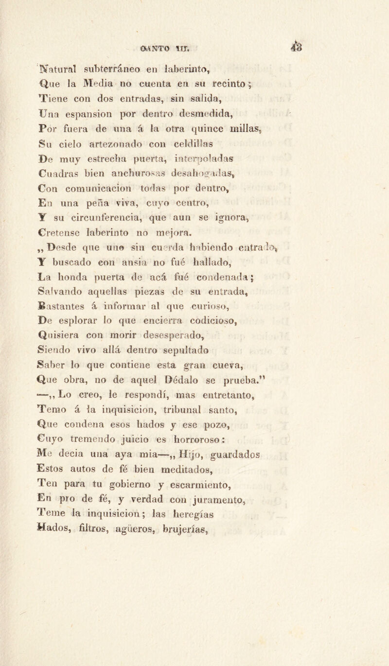 Natural subterráneo en laberinto, Que la Media no cuenta en su recinto ; Tiene con dos entradas, sin salida. Una espansion por dentro desmedida. Por fuera de una á la otra quince millas. Su cielo artezonado con celdillas De muy estrecha puerta, interpoladas Cuadras bien anchurosas desahoa; idas, Con comunicación todas por dentro. En una peña viva, cuyo centro, Y su circunferencia, que aun se ignora, Cretense laberinto no mejora. „ Desde que uno sin cuerda habiendo entra lo, Y buscado con ansia no fué hallado, La honda puerta de acá fué condenada; Salvando aquellas piezas de su entrada, Bastantes á informar al que curioso, De esplorar lo que encierra codicioso, Quisiera con morir desesperado. Siendo vivo allá dentro sepultado Saber lo que contiene esta gran cueva, Que obra, no de aquel Dédalo se prueba.’^ —Lo creo, le respondí, mas entretanto, Temo á la inquisición, tribunal santo, Que condena esos liados y ese pozo. Cuyo tremendo juicio es horroroso: Me decia una aya mía—,, Hijo, guardados Estos autos de fé bien meditados. Ten para tu gobierno y escarmiento, En pro de fé, y verdad con juramento, Teme la inquisición; las heregías Hados, filtros, agüeros, brujerías,
