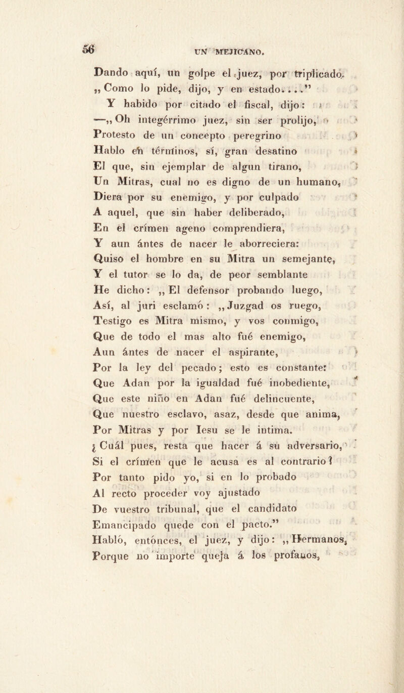 Dando aquí, un golpe el «juez, por triplicada. 5, Como lo pide, dijo, y en estadoi....” Y habido por citado el fiscal, dijo: f —„ Ch integérrimo juez, sin ser prolijo, » Protesto de un concepto peregrino Hablo eli térniinos, sí, gran desatino El que, sin ejemplar de algún tirano. Un Mitras, cual no es digno de un humano, Diera por su enemigo, y por culpado A aquel, que sin haber deliberado. En el crimen ageno comprendiera, Y aun ántes de nacer le aborreciera: Quiso el hombre en su Mitra un semejante, Y el tutor se lo da, de peor semblante He dicho: ,, El defensor probando luego. Así, al juri esclamó : ,, Juzgad os ruego, Testigo es Mitra mismo, y vos conmigo, Que de todo el mas alto fué enemigo, Aun ántes de nacer el aspirante. Por la ley del pecado; esto es constante: Que Adan por la igualdad fué inobediente, Que este niño en Adan fué delincuente. Que nuestro esclavo, asaz, desde que anima, Por Mitras y por lesu se le intima. ¿Cuál pues, resta que hacer á su adversario, Si el crimen que le acusa es al contrario] Por tanto pido yo, si en lo probado Al recto proceder voy ajustado De vuestro tribunal, que el candidato Emancipado quede con el pacto.” Habló, entonces, el juez, y dijo: ,, Hermanos, Porque no importe queja á los profanos,