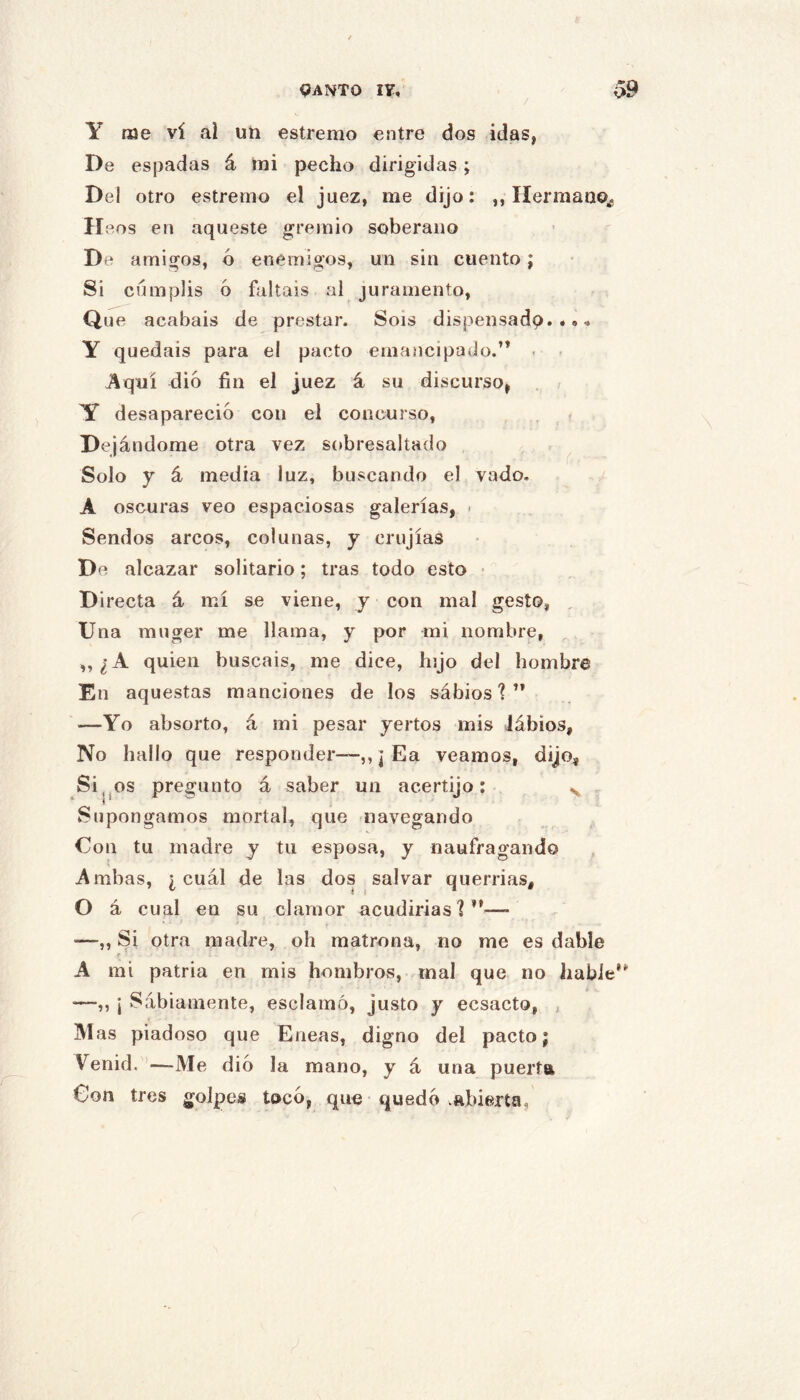 qANTO I?, / ^9 Y me vi ai un estremo entre dos idas, De espadas á mi pecho dirigidas; Del otro estremo el juez, me dijo: ,, HermanOj, II eos en aqueste gremio soberano De amigos, ó enemigos, un sin cuento; Si cumplís 6 faltáis al juramento. Que acabais de prestar. Sois dispensadp. .» Y quedáis para el pacto emancipado.’* - - Aquí dio fin el juez á su discurso, . / Y desapareció con el concurso, , ^ . De jándome otra vez sobresaltado ^ Solo y á media luz, buscando el vado. A oscuras veo espaciosas galerías, ■ Sendos arcos, col unas, y crujías De alcazar solitario; tras todo esto • D irecta á mí se viene, y con mal gesto, , Una muger me llama, y por mi nombre, ,, ¿A quien buscáis, me dice, hijo del hombre En aquestas raanciones de los sabios'?” —Yo absorto, á mi pesar yertos mis Jábios, No hallo que responder—,, j Ea veamos, dijo, Si^jOS pregunto á saber un acertijo; ^ Supongamos mortal, que navegando Con tu madre y tu esposa, y naufragando Ambas, ¿cuál de las dos salvar querrías, O á cual en su clamor acudirías'?”— —,, Si otra madre, oh matrona, no me es dable t A mi patria en mis hombros, mal que no hable” —„ ¡ Sábiamente, esclamó, justo y ecsacto, j ]VI as piadoso que Eneas, digno del pacto j Venid. ’—Me dio la mano, y á una puerta Con tres golpes toco, que quedó .abierta.