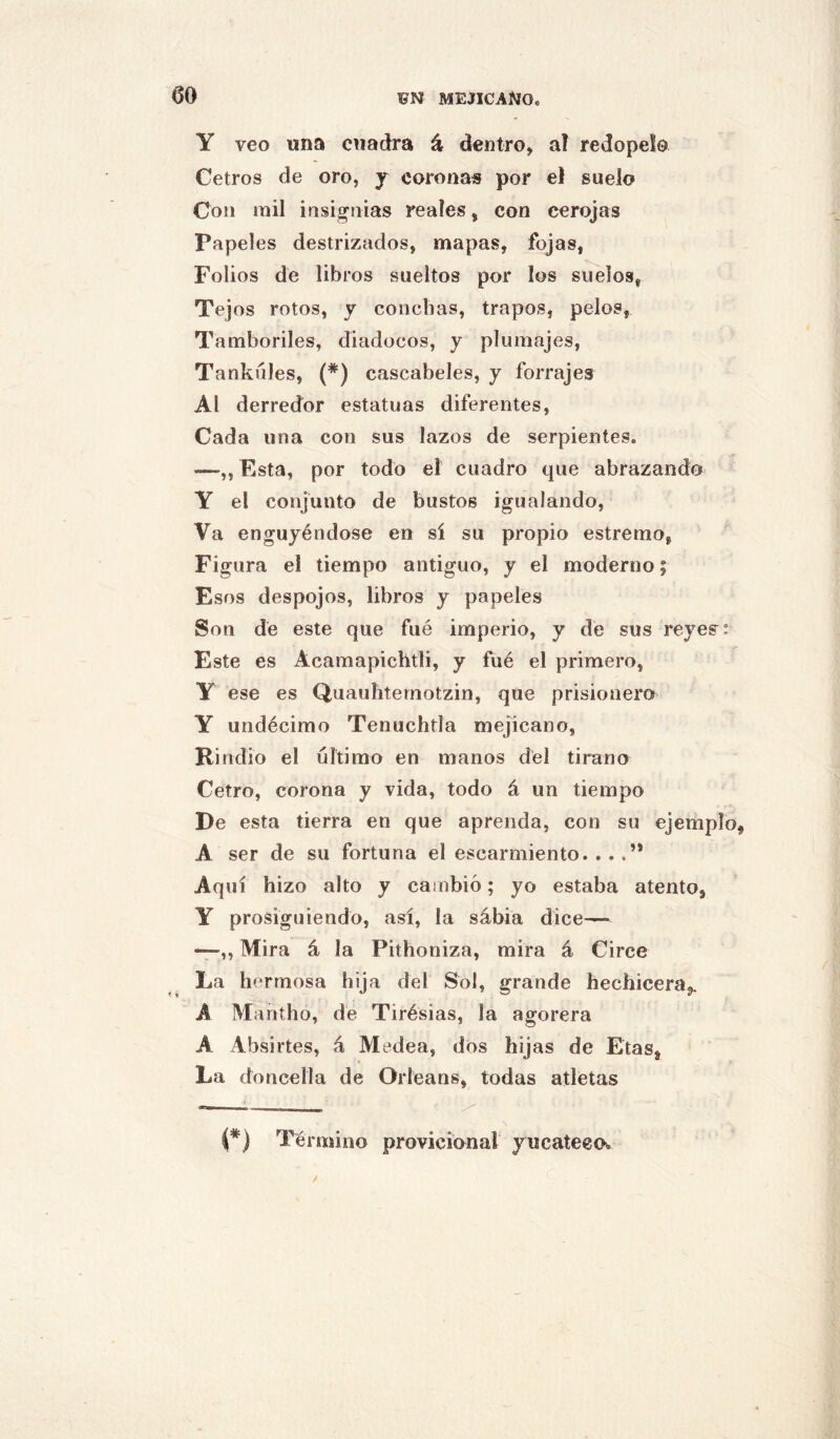 Y veo una cuadra á dentro, ai redopelo Cetros de oro, j coronas por el suelo Con mil insifi^tiias reales, con cerojas Papeles destrizados, mapas, fojas, Folios de libros sueltos por los suelos, Tejos rotos, y conchas, trapos, pelos. Tamboriles, diadocos, y plumajes, Tankúles, (*) cascabeles, y forrajes Al derredor estatuas diferentes. Cada una con sus lazos de serpientes. —,, Esta, por todo el cuadro que abrazando Y el conjunto de bustos igualando. Va engujéndose en sí su propio estremo, Figura el tiempo antiguo, y el moderno; Esos despojos, libros y papeles Son de este que fué imperio, y de sus reyes: Este es Acamapichtii, y filé el primero, Y ese es Quauhternotzin, que prisionero Y undécimo Tenuchtla mejicano, Rindió el ultimo en manos dél tirana Cetro, corona y vida, todo á un tiempo De esta tierra en que aprenda, con su ejemplo A ser de su fortuna el escarmiento. ...” Aquí hizo alto y cambió; yo estaba atento, Y prosiguiendo, así, la sábia dice—• ‘—,, Mira á la Pithoniza, mira á Circe La hermosa hija del Sol, grande hechiceraj». A Mantho, de Tirésias, la agorera A Absirtes, á Medea, dos hij as de Etas, La doncella de Orleans, todas atletas í*) Término provicional yucateco.