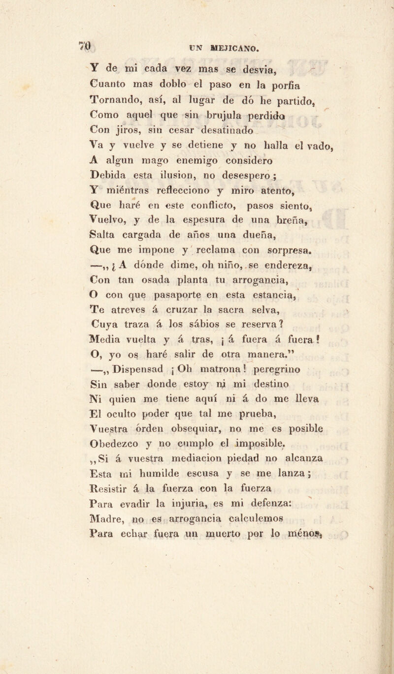 Y de mi cada vez mas se desvia, Cuanto mas doblo el paso en la porfía Tornando, así, al lugar de dó he partido, Como aquel que sin brújula perdido Con jiros, sin cesar desatinado. Va y vuelve y se detiene y no halla el vado, A algún mago enemigo considero Debida esta ilusión, no desespero; Y miéntras reflecciono y miro atento. Que haré en este conflicto, pasos siento, Vuelvo, y de la espesura de una breña, Salta cargada de años una dueña. Que me impone y 'reclama con sorpresa. —¿ A dónde dime, oh niño, ,se endereza, Con tan osada planta tu arrogancia, O con que pasaporte en esta estancia, Te atreves á cruzar la sacra selva, . Cuya traza á los sábios se reserva ? Media vuelta y á tfas, j á fuera á fuem f O, yo os haré salir de otra manera.” —„ Dispensad ¡ Oh matrona i peregrino Sin saber donde estoy ni mi destino Ni quien me tiene aquí ni á do me lleva El oculto poder que tal me prueba, Vuestra orden obsequiar, no me es posible Obedezco y no cumplo el imposible. ,,Si á vuestra mediación piedad no alcanza Esta mi humilde escusa y se me lanza; Resistir á la fuerza con la fuerza Para evadir la injuria, es mi defenza: Madre, no es arrogancia calculemos Para echar fuera un muerto por lo méno»^