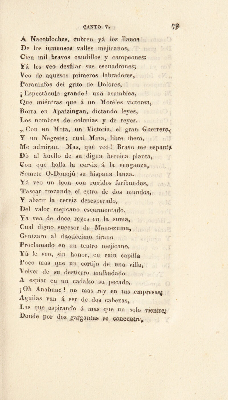 A NacotdocheSj cubren yú. los llanos De los inmensos valles mejicanos, Cien mil bravos caudillos y campeonesi Ya les veo desfilar sus escuadrones; Veo de aquesos primeros labradores. Paraninfos del grito de Dolores, ^ Espectáculo grande ! una asamblea, Que miéntras que á un Moréles victorea. Borra en Apatzingan, dictando leyes. Los nombres de colonias y de reyes. ,, Con un Mota, un V^ictoria, el gran Guerrero,: Y un Negrete; cual Mina, libre ibero, Me admiran. Mas, qué veo! Bravo me espant^t Dó al huello de su digna heroica planta, Con que bolla la cerviz á la venganza, Somete O-Donqju su hispana lanza. Yá veo un león con rugidos furibundos. Tascar trozando el cetro de dos mundos., Y abatir la cerviz desesperado, Del valor mejicano escarmentado. Ya veo de doce reyes en la suma. Cual digno sucesor de Montezuma, Genízaro al duodécimo tirano Proclamado en un teatro mejicano. Yá le veo, sin hono7-, en ruin capilla Poco mas que un cortijo de una villa, Volver de su destierro malhadado A espiar en un cadalso su pecado. ¡Oh Anahuac ? no mas rey en tus empresas^ Aguilas van á ser de dos cabezas, ' Las que aspirando á mas que un solo vientf®^ Donde por dos gargantas se concentre»