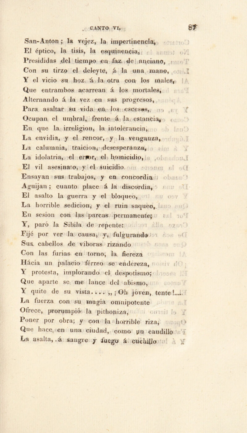 CANTO VI, . San-Antón ; la vejez, la impertinencia^ El éptico, la tisis, la esquinencia, i Presididas del tiempo en faz .de; aaciano, Con su tirzo el deleyte, á la una, mano, o Y el vicio su hoz. á lat otra con los males, Que entrambos acarrean á los mortales, Alternando á la vez en sus progresos, Para asaltar su «vida euí-losi esces»s,, .-j j Ocupan el umbral, frente 4, la estancia, < En que la. irreligión, la intolerancia. La envidia, y el rencor, y la venganza, ' La calumnia, traición,^desesperanza, t { , < La idolatria, el erfor,; el homicidio, ^<)[ El vil asesinato, !y el . suicidio. « • ? ; ü í i Ensayan sus trabajos, y en, concordiafi « í.nif Aguijan; cuanto place á la discordia, ' ; El asalto la guerra y el bloqueo,, l i o' / La horrible sedición, y el ruin saqueo, u ^ En sesión con las‘parcas .permanente; t ■ Y, paró la Sibila de repente: ; 1 ' 7. Fijé por ver la causaj y, fulgurando !-‘í * ■ Susl cabellos de víboras < rizando ' Con las furias en torno, la. fiereza > Hácia un palacio férreo se endereza, ■ ¡ . i Y protesta, implorando el despotismo; . Que aparte se me lance del abismo, Y quite de su vista.... ,, ¡ Oh Joven, tente!.. La fuerza con su magia omnipotente Ofrece, prorumpió' la pithoniza, m í Poner por obra; y con* la horrible riza, Que hace, en una ciudad, como yn caudillo La asalta, .á sangre , y fuego á. cuchifio