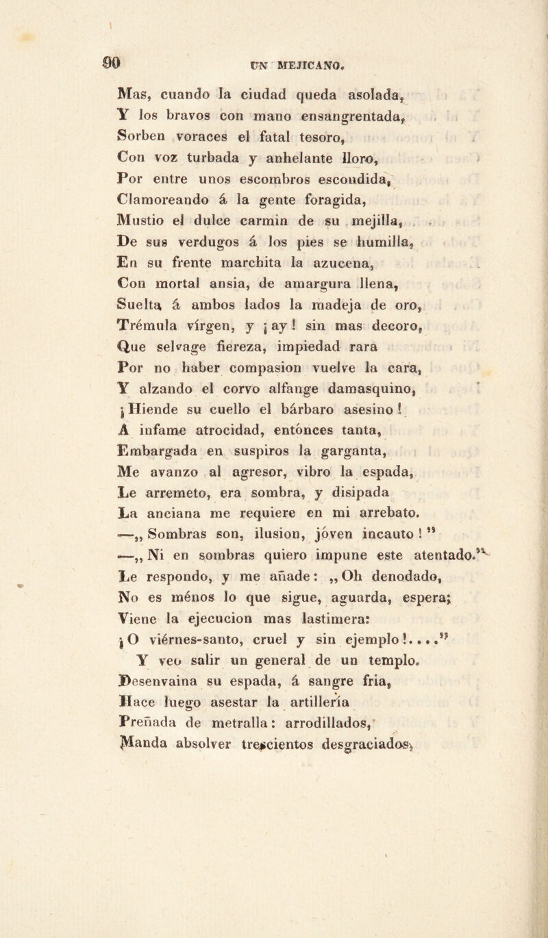 00 Mas, cuando la ciudad queda asolada, Y los bravos con mano ensangrentada, Sorben voraces el fatal tesoro, Con voz turbada y anhelante lloro, Por entre unos escombros escondida, Clamoreando á la gente foragida. Mustio el dulce carmin de su,mejilla, , . De sus verdugos á los pies se humilla, En su frente marchita la azucena. Con mortal ansia, de amargura llena. Suelta ár ambos lados la madeja de oro, Trémula virgen, y ¡ ay ! sin mas decoro, Que sekage fiereza, impiedad rara Por no haber compasión vuelve la cara, Y alzando el corvo alfange damasquino, *1 Hiende su cuello el bárbaro asesino ! A infame atrocidad, entonces tanta, Embargada en suspiros la garganta. Me avanzo al agresor, vibro la espada, Le arremeto, era sombra, y disipada La anciana me requiere en mi arrebato. —„ Sombras son, ilusión, joven incauto ! ’* —,, Ni en sombras quiero impune este atentado Le respondo, y me añade: „ Oh denodado, No es ménos lo que sigue, aguarda, espera; Viene la ejecución mas lastimera: *10 viérnes-santo, cruel y sin ejemplo !. • • .** Y veo salir un general de un templo. Desenvaina su espada, á sangre fria, II ace luego asestar la artillería Preñada de metralla: arrodillados,’ jVIanda absolver trej;cientos desgraciados^