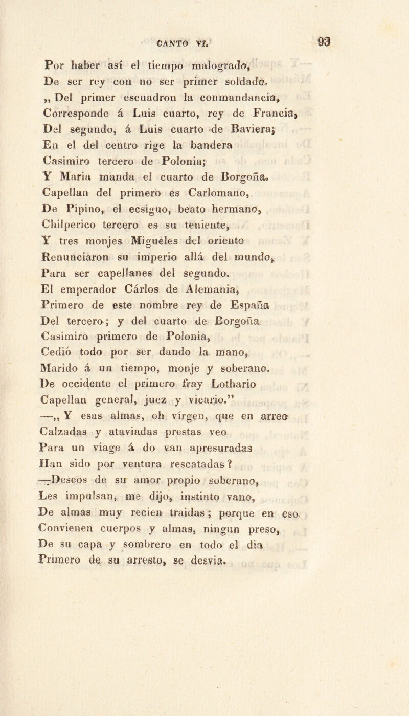 Por haber así el tiempo malogrado, De ser rey con no ser primer soldado, „ Del primer escuadrón la conmandancia. Corresponde á Luis cuarto, rey de Franciaj Del segundo, á Luis cuarto de Baviera; En el del centro rige la bandera Casimiro tercero de Polonia; Y Maria manda el cuarto de Borgoña» Capellán del primero es Carlomano, De Pipino, el ecsiguo, beato hermanOj Chilperico tercero es su teniente, Y tres monjes Migueles del oriente Renunciaron su imperio allá del inundo^ Para ser capellanes del segundo. El emperador Cárlos de Alemania, Primero de este nombre rey de España Del tercero; y del cuarto de Borgoña Casimiro primero de Polonia, Cedió todo por ser dando la mano, Marido á un tiempo, monje y soberano. De occidente el primero fray Lothario Capellán general, juez y vicario.” -—,, Y esas almas, oh virgen, que en arreo Calzadas y ataviadas prestas veo Para un viage á do van apresuradas Han sido por ventura rescatadas ? —7Deseos de su amor propio soberano, Les impulsan, me dijo, instinto vano, De almas muy recien traidas; porque en eso Convienen cuerpos y almas, ningún preso, De su capa y sombrero en todo el día Primero de su arresto, se desvia.
