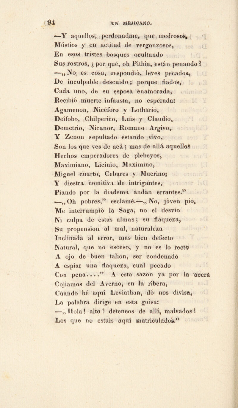 —Y aquellos, perdonadme, que. medrosoiBS^ ’ ; Mustios y en actitud de vergonzosos, En esos tristes bosques ocultando Sus rostros, ¿ por qué, oh Pithia, están penando 1 —M No, es. cosa, respondió, leves pecados^ De inculpable < descuido ; porque fiados, Cada uno, de su esposa enamorada. Recibió muerte infausta, no esperada; Agamenón, Nicéforo y Lothario, Deífobo, iChilperico, Luis y Claudio, Demetrio, Nicanor, Romano Argivo, Y Zenon sepultado estando vivo, Son los que ves de acá; mas de allá aquellos Hechos emperadores de plebeyos, Maximiano, Licinio, Maximino, Miguel cuarto. Cebares y Macrino; Y diestra comitiva de iutrigantes, Piando por la diadema andan errantes.** •—,,Oh pobres,’* esclamé.—„ No, jóven pió, Me interrumpió la Saga, no el desvío Ni culpa de estas almas; su flaqueza, Su propensión al mal, naturaleza Inclinada al error, mas bien defecto Natural, que no esceso, y no es lo recto A ojo de buen talion, ser condenado A espiar una flaqueza, cual pecado Con pena....” A esta sazón ya por la acera Cojiamos del Averno, en la ribera. Cuando hé aquí Leviathan, dó noS divisa, La palabra dirige en esta guisa: —,, Hola ! alto ! deteneos de allí, malvados I Los que no estáis aquí matriculado^”