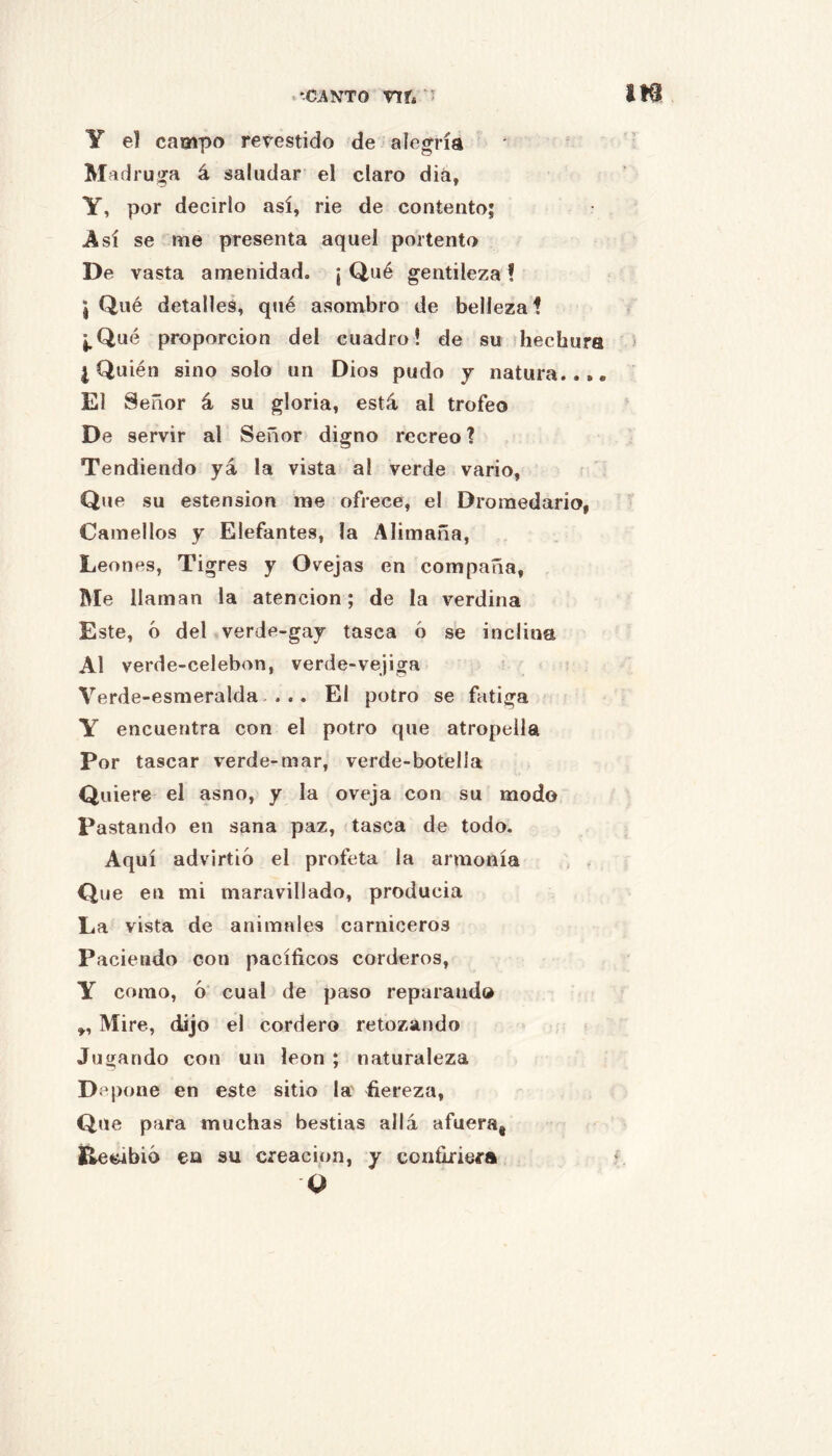 .'CANTO nr* ' Y el campo revestido de alegría Mad ruíja á saludar el claro diá, Y, por decirlo así, rie de contento; Así se me presenta aquel portento De vasta amenidad. ¡Qué gentileza! 5 Qué detalles, qué asombro de belleza! ¡,Qué proporción del cuadro! de su hechura ¿Quién sino solo un Dios pudo y natura..,. El Señor á su gloria, está al trofeo De servir al Señor digno recreo ? Tendiendo yá la vista al verde vario. Que su estension me ofrece, el Dromedario, Camellos y Elefantes, la Alimaña, Leones, Tigres y Ovejas en compaña, Me llaman la atención; de la verdina Este, ó del vverde-gay tasca ó se inclina Al verde-celebon, verde-vejiga Verde-esmeralda-... El potro se fatiga Y encuentra con el potro que atropella Por tascar verde-mar, verde-botella Quiere el asno, y la oveja con su modo Pastando en sana paz, tasca de todo. Aquí advirtió el profeta la armonía Que en mi maravillado, producía La vista de animales carniceros Paciendo con pacíficos corderos, Y como, ó cual de paso reparando Mire, dijo el cordero retozando Jugando con un león ; naturaleza D.^pone en este sitio la' fiereza, Que para muchas bestias allá afuera, l^^bió en su creación, y confiriera Q