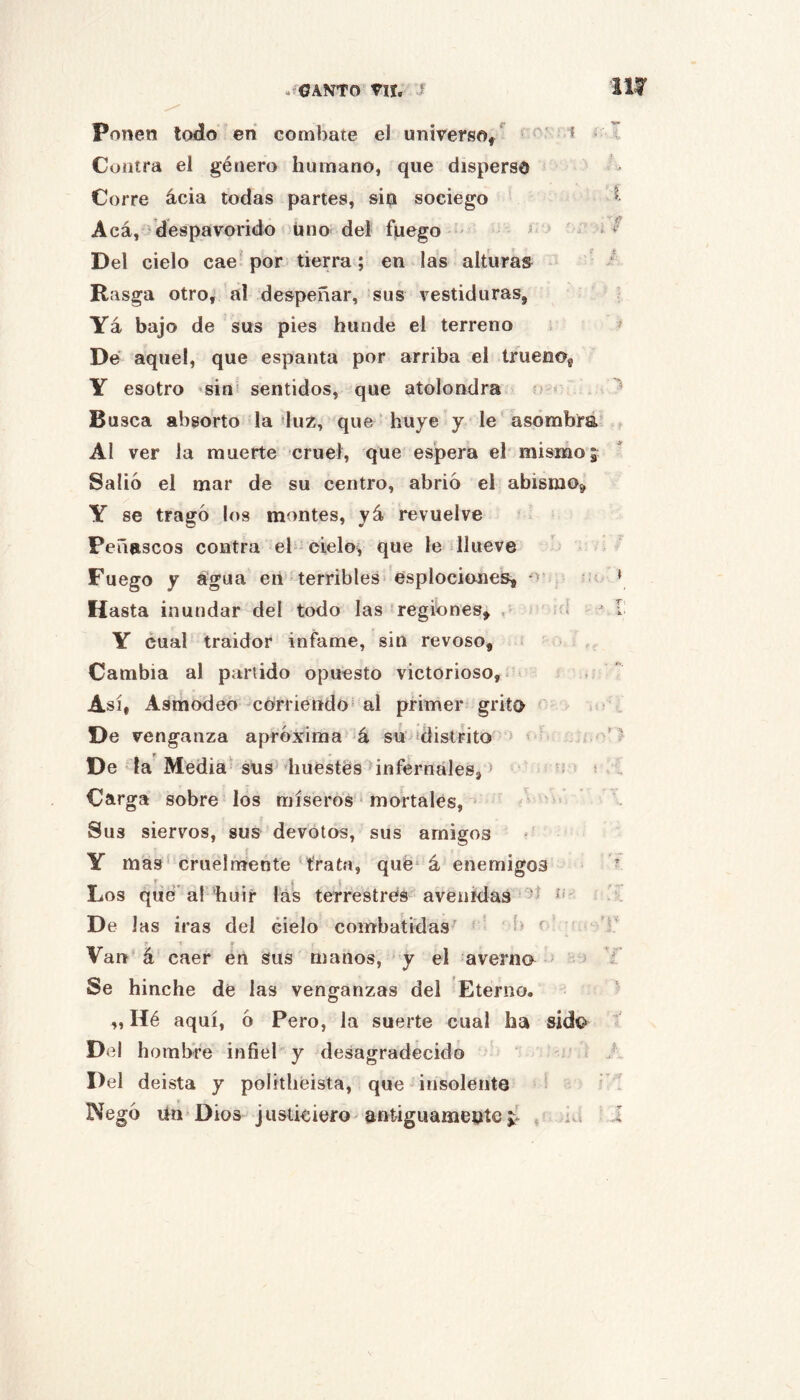 ufOANTO' Vir. ? 111^ Cuiiira el género humano, que disperso Corre ácia todas partes, sin sociego Acá, despavorido uno del fuego - ^ ‘ Del cielo cae^ por tierra; en las alturas Rasga otro, al despeñar, sus vestiduras, Ya bajo de sus pies hunde el terreno ^ De' aquel, que espanta por arriba el trueno, Y esotro ’siní sentidos, que atolondra sí < Busca absorto la luz, que huye y le‘asombra’ ? Al ver la muerte cruel, que espera el mismo j Salió el mar de su centro, abrió el abismo» Y se tragó los montes, yá revuelve Peñascos contra el cielo, que le llueve Fuego y agua en' terribles'esplociones, o » Hasta inundar del todo las regibnes» , d * I Y cual traidor infame, sin revoso, - - Cambia al partido opuesto victorioso. Así, Asmodeo 'Corriendo^ al primer grito t ; . De venganza aproxima á su ídislrito * ^ De la Media sus’diuestés infernales, ) . Carga sobre los míseros • mortales, • /v ' Sus siervos, sus devotos, sus amigos ' Y mas’cruelmente trata, qué* á enemigos ^ Los qué* al huir las terrestres avenidas De las iras del cielo combatidas - Varí á caer en sus manos, y el averno ' Se hinche de las venganzas del Eterno. „ Hé aquí, ó Pero, la suerte cual ha sido Del hombre infiel y desagradecido -'A A Del deista y politliéista, que ■ insolente - > i A Negó Un Dios justiciero antiguamente , ;id ’ ..l