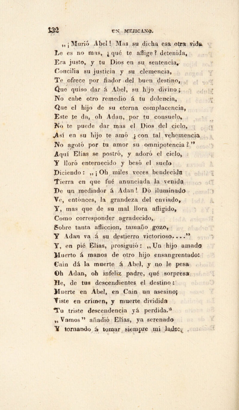 „ ¡ Murió Abel! Mas su dicha esa otra vida. Le es no mas, i qué te aflige? detenida, Era justo, y tu Dios en su sentencia^. Conciba su justicia y su clemencia, Te ofrece por fiador deJ buen destino, .¡ f . Cí,ue quiso dar á Abel, su hijo divino; No cabe otro remedio á tu dolencia. Que el hijo de su eterna complacencia, Este te da, oh A dan, por tu consuelo. No te puede dar mas el Dios del cielo, Jisí en su hijo te amó ¿con tal vehemencia No agotó por tu amor su omnipotencia l ” Aquí Elias se postró, y adoró el cielo, y lloró enternecido y besó el suelo Diciendo: „¡ Oh, miles veces bendecida Tierra en que fué anunciada la venida . De un mediador á Adan ! Dó iluminado Ve, entonces, la grandeza del enviado, y, mas que de su mal llora afligido. Como corresponder agradecido, Sobre tanta aflicción, tamaño gozo, y Adan va á su destierro victorioso....” y, en pié Elias, prosiguió: „ Un hijo amado Muerto á manos de otro hijo ensangrentado: Cain dá la muerte á Abel, y no le pesa ©h Adan, oh infeliz padre, qué sorpresa He, de tus descendientes el destino M uerte en Abel, en Cain un asesino; Viste en crimen, y muerte dividida Tu triste descendencia yá perdida.** „ Vamos” añadió Elias, ya serenado y tornando tomar. siempre mi .