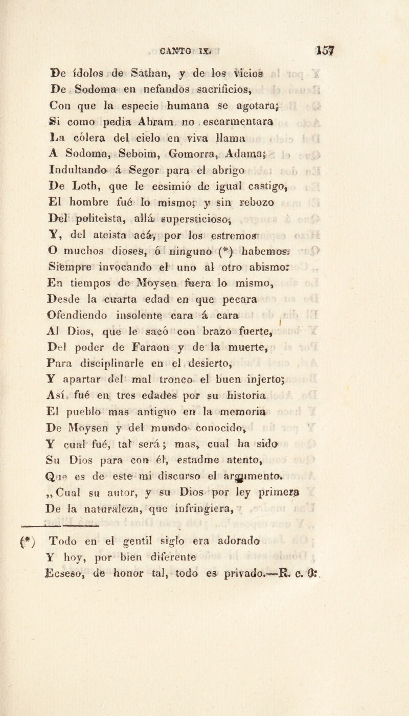 De ídolos. de Satimn, y de los vicios De Sodoma en nefandos sacrificios, Con que la especie humana se agotara; Si como pedia Abram. no escarmentara La colera del cielo en viva llama A Sodoma, Seboim, Gomorra, Adama; > Indultando á Segor para el abrigo De Loth, que le ecsimió de igual castigo. El hombre fiié lo mismo;' y sin rebozo Del’ politeísta, alia supersticioso; Y, del ateísta acA, por los estremo» < O muchos dioses, ó ninguno habemo«í ■ Siempre invocando el‘ uno al otro abismo: En tiempos de Moysen íbera lo mismo. Desde la cuarta edad en que pecara Ofendiendo insolente cara á cara ^ ’ Al Dios, que le saco con brazo fuerte, Del poder de Faraón y de la muerte, Para disciplinarle en el desierto, y apartar del mal tronco el buen injerto; Así, fué en tres edades por su historia El pueblo mas antiguo en la memoria De Moysen y del mundo' conocido, Y cual fué, tal será; mas, cual ha sido Su Dios para con él, estadme atento. Que es de este mi discurso el argumento. „Cual su autor, y su Dios por ley primera De la naturaleza, que infringiera, (*) Todo en el gentil siglo era adorado Y hoy, por bien diferente Ecseso, de honor tal, todo es privado.—R. c. G:.