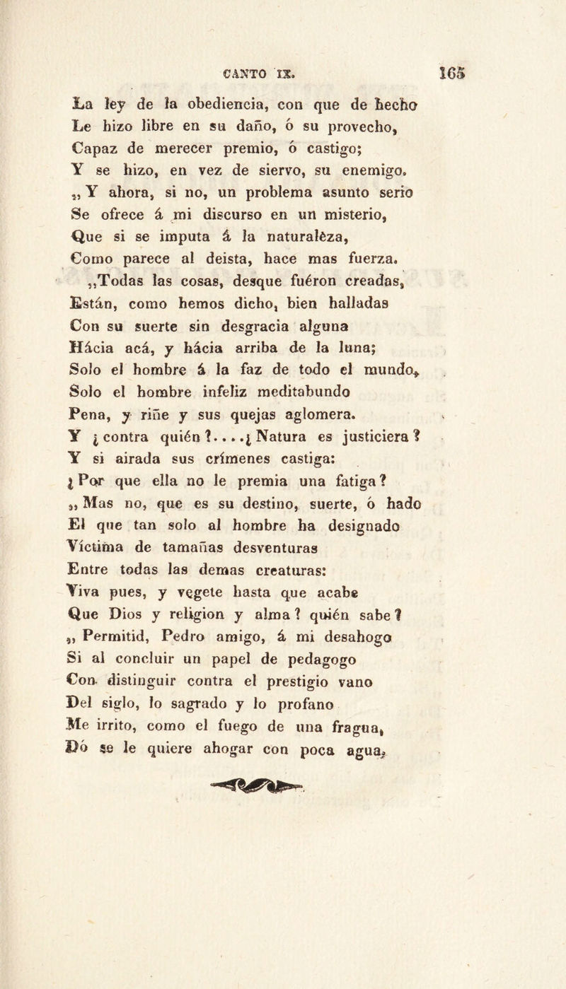 La lej? de ía obediencia, con que de becho Le hizo libre en su daño, ó su provecho, Capaz de merecer premio, ó castigo; Y se hizo, en vez de siervo, su enemigo. ,, Y ahora, si no, un problema asunto serio Se ofrece á mi discurso en un misterio, Que si se imputa á la naturaléza. Como parece al deísta, hace mas fuerza. „Todas las cosas, desque fuéron creadas, Están, como hemos dicho, bien halladas Con su suerte sin desgracia alguna Hácia acá, y hácia arriba de la luna; Solo el hombre á la faz de todo el mundo^. Solo el hombre infeliz meditabundo Pena, y riñe y sus quejas aglomera, y ¿contra quién 1... .¿ Natura es justiciera? Y si airada sus crímenes castiga: I Po^ que ella no le premia una fatiga ? „ Mas no, que es su destino, suerte, 6 hado El que tan solo al hombre ha designado Víctima de tamañas desventuras Entre todas las demas creaturas: Viva pues, y vegete hasta que acabe Que Dios y religión y alma ? quién sabe 1 „ Permitid, Pedro amigo, á mi desahogo Si al concluir un papel de pedagogo Con. distinguir contra el prestigio vano Del siglo, lo sagrado y lo profano Me irrito, como el fuego de una fragua, Do 5fi le quiere ahogar con poca agua»