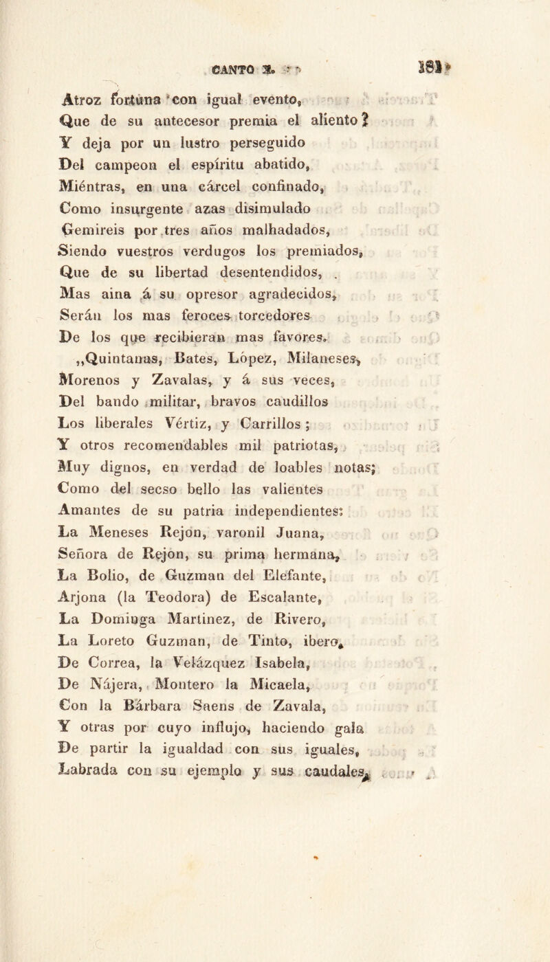Atroz for4úna *con igual evento, Que de su antecesor premia el aliento? Y deja por un lustro perseguido Del campeón el espíritu abatido, Miéntras, en una cárcel confinado, Como insurgente azas disimulado (remiréis por,tres años malhadados, Siendo vuestros verdugos los premiados, Que de su libertad desentendidos, . Mas aina su opresor agradecidos. Serán los mas feroees^^ torcedores De los que recibieran mas favores. ,,Quintanas, Bates, López, Milaneses> Morenos y Zavalas, y á sus veces, Del bando militar, bravos caudillos Los liberales Vértiz, y Carrillos ; Y otros recomendables mil patriotas, Muy dignos, en verdad de loables notas Como del secso bello las valientes Amantes de su patria independientes; La Meneses Rejón, varonil Juana, Señora de Rejón, su prima hermana. La Bolio, de Guzman del Elefante, Arjona (la Teodora) de Escalante, La Dominga Martinez, de Rivero, La Loreto Guzman, de Tinto, ibero* De Correa, la Velázquez Isabela, De Nájera,. Montero la Micaela, Con la Bárbara Saens de Zavala, Y otras por cuyo influjo, haciendo gala De partir la igualdad con sus iguales. Labrada con su ejemplo y sus caudales^