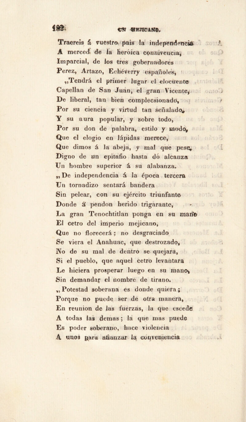 njff mtEJioAm. Traeréis á vuestros‘pais !a independeticiaí A merceci de la Heroica conftiveíícia¿ Imparcial, de los tres gobernadores Perez, Artazo, Echéverry españoles^ ■ „Tendrá el primer lugar el elocuente Capellán de San Juan, el gran Vicente^ De liberal, tan bien complecsionado, - Por su ciencia y virtud tan señalado» Y su aura popular, y sobre todo, Por su don de palabra, estilo y modo^ Que el elogio en lápidas merece, Que dimos á la abeja, y mal que peses^ Digno de un epitafio hasta do alcanza Un hombre superior á su alabanza. „ De independencia á la época tercera Un tornadizo sentará bandera Sin pelear, con su ejército triunfante Donde áf pendón herido trigarante, La gran Tenochtitlan ponga en su maifú El cetro del imperio mejicano. Que no florecerá; no desgraciado Se viera el Anahuac, que destrozado. No de su mal de dentro se quejara, Si el pueblo, que aquel cetro levantara Le hiciera prosperar luego en su raanoi Sin demanda;* el nombre de tirano. ,, Potestad soberana es donde quiera; Porque no puede Ser de otra manera, En reunión de las fuerzas, la que escede A todas las demas; la que mas puede Es poder soberano, hace violencia A unos {;ara afianzai* la conveniencia