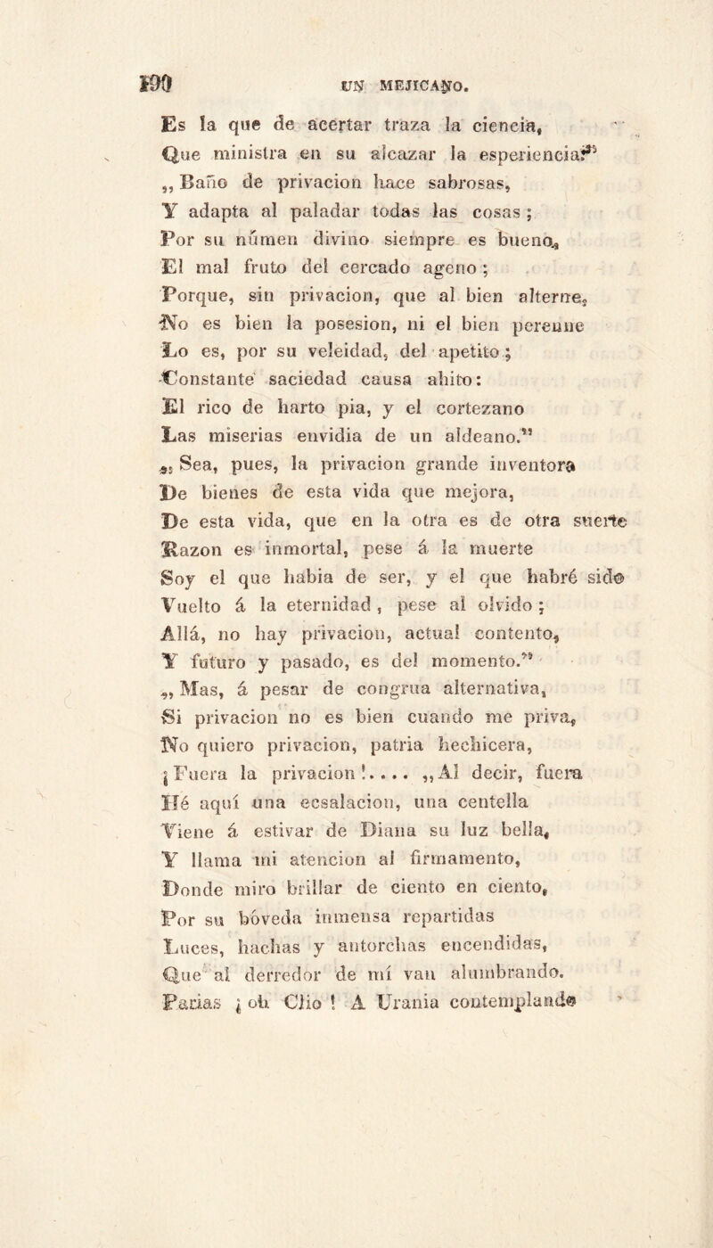 Es la qne de acertar traza la ciencia, Que niinislra en su alcazar la esperiencia?^ ,, Baño de privación hace sabrosas, y adapta al paladar todas las cosas ; Por su numen divino siempre es bueno^ El mal fruto del cercado ajerio ; Porque, sin privación, que al bien alterne^, “No es bien la posesión, ni el bien perenne Lo es, por su veleidad, del apetito ; -Constante saciedad caus.a ahito: El rico de harto pia, y el cortezano Las miserias envidia de un aldeano.” Sea, pues, la privación grande inventora Le bienes de esta vida que mejora, De esta vida, que en la otra es de otra suerte Kazon es inmortal, pese á la muerte Soy el que habia de ser, y el que habré sid® Vuelto á la eternidad , pese ai olvido ; Allá, no hay privación, actual contento, y futuro y pasado, es de! momento.” „ Mas, á pesar de congrua alternativa, Si privación no es bien cuando me priva, Ko quiero privación, patria hechicera, j Fuera la privación!.... ,,^1 decir, fuem IJé aquí una ecsalacion, una centella Tiene á estivar de Diana su luz bella, Y llama mi atención ai firmamento, Donde miro brillar de ciento en ciento, Por su bóveda inmensa repartidas Luces, hachas y antorchas encendidas. Que ai derredor de mí van alumbrando. Fadas ¿oh Clio 1 A Urania contemplando