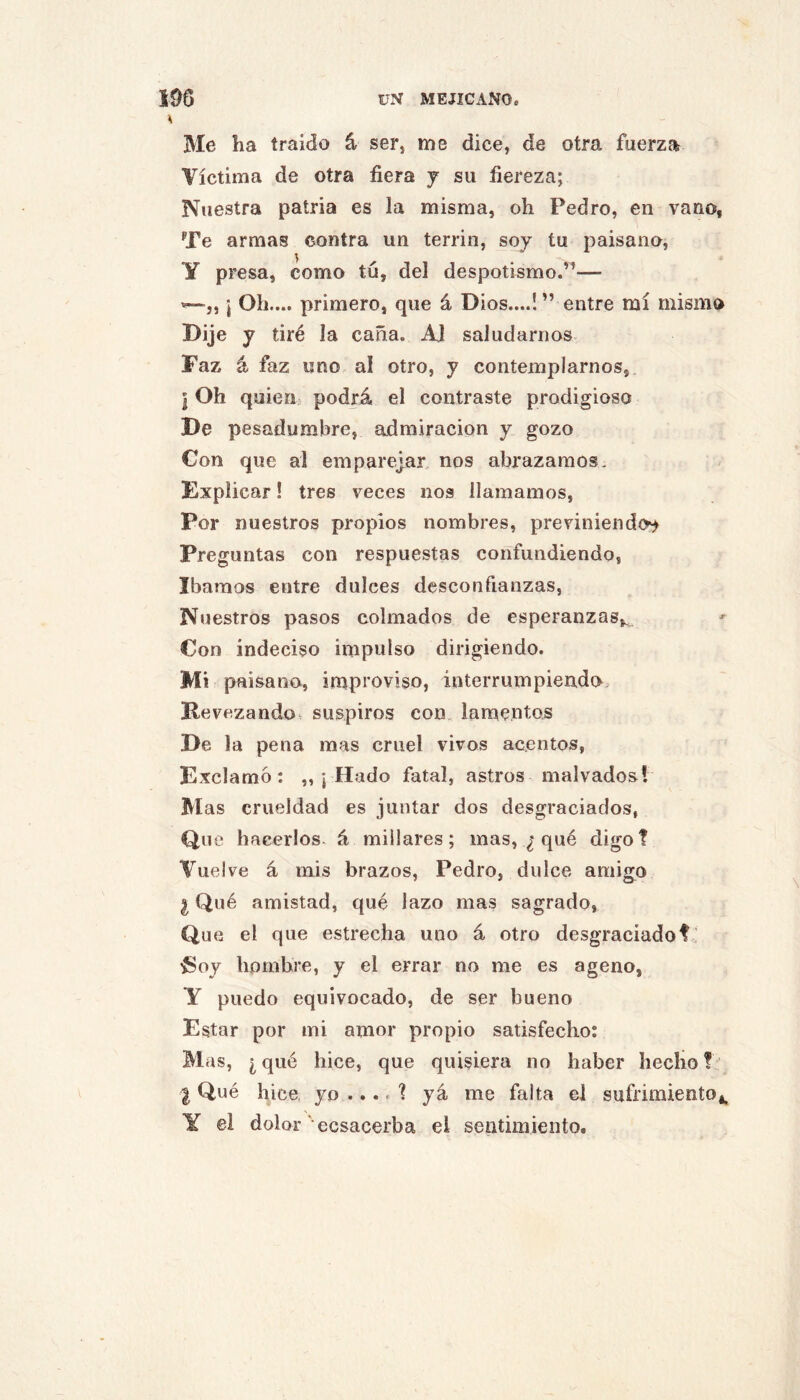 \ Me ha traído á ser, me dice, de otra fuerza Víctima de otra fiera y su fiereza; Nuestra patria es la misma, oh Pedro, en vano, Te armas contra un terrin, soy tu paisano, Y presa, como tú, del despotismo.’^— ¡ Oh.... primero, que á Dios....! ” entre mí mismo Dije y tiré la caña. Al saludarnos Faz á faz uno al otro, y contemplarnos, ¡ Oh quien podrá el contraste prodigioso De pesadumbre, admiración y gozo Con que al emparejar, nos abrazamos. Explicar! tres veces nos llamamos. Por nuestros propios nombres, previniendo^ Preguntas con respuestas confundiendo, Ibamos entre dulces desconfianzas, Nuestros pasos colmados de esperanzas,^ Con indeciso impulso dirigiendo. Mi paisano, improviso, interrumpiendo. Revezando« suspiros con, lamentos De la pena mas cruel vivos acentos, Exclamó: „ j Hado fatal, astros malvados? Mas crueldad es juntar dos desgraciados, Que hacerlos- á miliares; mas, qué digot Vuelve á mis brazos, Pedro, dulce amigo I Qué amistad, qué lazo mas sagrado, Que el que estrecha uno á otro desgraciadof i Í5oy hombre, y el errar no me es ageno, Y puedo equivocado, de ser bueno Estar por mi amor propio satisfecho: Mas, ¿qué hice, que quisiera no haber hecho! I Qué hice, yo ... < ! yá me falta el sufrimiento,, Y el dolor' ecsacerba el sentimiento.