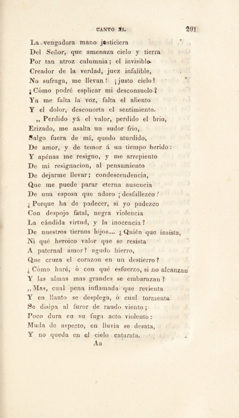 La*vengadora mano jtisticiera Del Señor, que amenaza cielo y tierra Por tan atroz calumnia; el invisible. Creador de la verdad, juez infalible, ' , No sufraga, me llevan! ¡justo cielo! I Como podré esplicar mi desconsuelo^ Ya me falta la voz, falta el aliento Y el dolor, desconorta el sentimiento. ,, Perdido yá el valor, perdido el brio, Erizado, me asalta un sudor frió, Salgo fuera de mí, quedo aturdido. De amor, y de temor á un tiempo herido; Y apenas me resigno, y me arrepiento De mi resignación, al pensamiento De dejarme llevar; condescendencia, Que me puede parar eterna ausencia De una esposa que adoro ¡ desfallezco / ¿ Porque ha de padecer, si yo padezco Con despojo fatal, negra violencia La cándida virtud, y la inocencia? De nuestros tiernos hijos.... ¿ Quién que insista, Ni qué heroico valor que se resista A paternal amor? agudo hierro. Que cruza el corazón en un destierro? I Cómo haré, ó con qué esfuerzo, si no alcanzan Y las almas mas grandes se embarazan ? „ Mas, cual pena inflamada que revienta Y en llanto se desplega, 6 cual tormenta Se disipa al furor de raudo viento; Poco dura en su fuga acto violento: Muda de aspecto, en lluvia se desata, Y no queda en el cielo catarata. A a