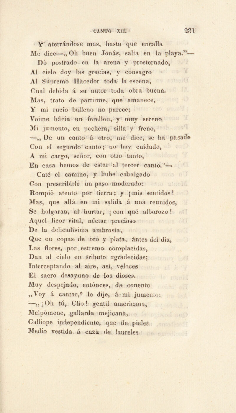 ' Y' aterrándose mas, hasta ' que encalla Me dice—,, Oh buen Joiiás, salta en la playa.”—^ Dó postrado en la arena y prosternado, Al cielo doy las gracias,* y' consagro Al Supremo Hacedor toda la escena. Cual debida á su autor toda obra buena. Mas, trato de partirme, que amanece, Y mi rucio balleno no parecej Voime hácia un forellon, y muy sereno Mi jumento, en pechera, silla y freno, —,, De un canto á otro, me dice, se ha pasado Con el segundo canto; no hay cuidado, A mi cargo, señor, con otio tanto, En casa hemos de estar al tercer canto.—» Caté el camino, y hube cabalgado Con prescribirle un paso ^moderado: Rompió atento por tierra; y [ mis sentidos! Mas, que allá en mi salida á una reunidos, Se holgaran, al hurtar, ¡ con qué alborozo! Aquel licor vital, néctar precioso De la delicadísima ambrosía. Que en copas^ de oro y plata, ántes del dia, Las flores, poi\ estremo con>píacidas. Dan al cielo en tributo agradecidas; Interceptando al aire, así, veloces El sacro desayuno de ios dioses. Muy despejado, entonces,, de conento „Voy á cantar,'^ le dije, á mi jumento: —,, ¡ Oh tu, Clio ! gentil americana, Melpómene, gallarda mejicana, Caliiope independiente, ,que de pieles Medio, vestida, á caza de laureles