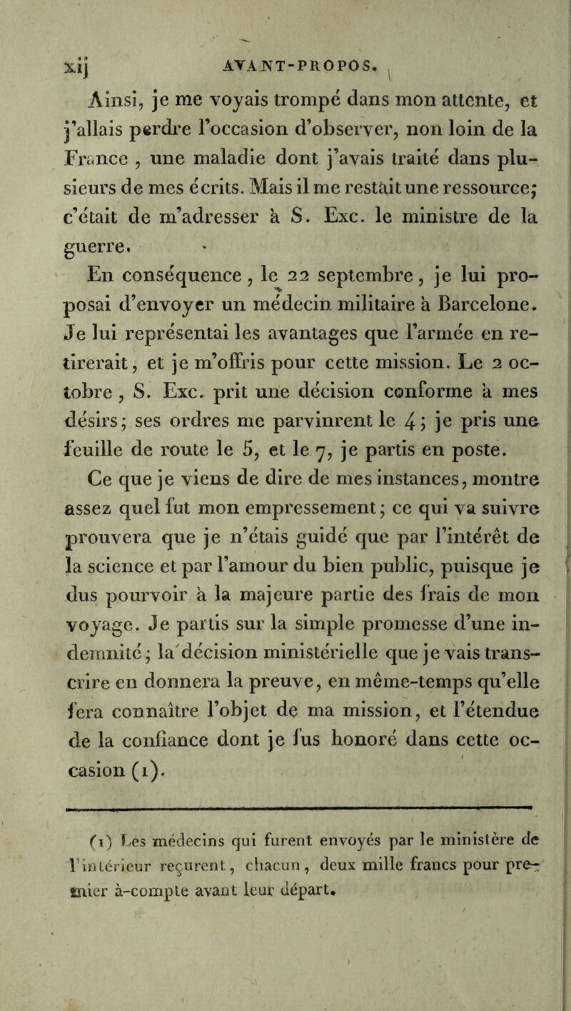 Ainsi, je me voyais trompe dans mon attente, et j’allais perdre l’occasion d’observer, non loin de la France , une maladie dont j’avais traité dans plu- sieurs de mes écrits. Mais il me restait une ressource; c’était de m’adresser à S. Exc. le ministre de la guerre. En conséquence , le 22 septembre, je lui pro- posai d’envoyer un médecin militaire a Barcelone, Je lui représentai les avantages que l’armée en re- tirerait, et je m’offris pour cette mission. Le 2 oc- tobre , S. Exc. prit une décision conforme a mes désirs; ses ordres me parvinrent le je pi'is nne feuille de route le 5, et le 7, je partis en poste. Ce que je viens de dire de mes instances, montre assez quel fut mon empressement ; ce qui va suivre prouvera que je n’étais guidé que par l’intérêt de la science et par l’amour du bien public, puisque je dus pourvoir à la majeure partie des frais de mon voyage. Je partis sur la simple promesse d’une in- demnité; la'décision ministérielle que je vais trans- crire en donnera la preuve, en même-temps qu’elle fera connaître l’objet de ma mission, et l’étendue de la confiance dont je fus honoré dans cette oc- casion (i). (i) Les médecins qui furent envoyés par le ministère de riiiLérieur reçurent, chacun, deux mille francs pour pre-: tïiier à-compte avant leur départ.