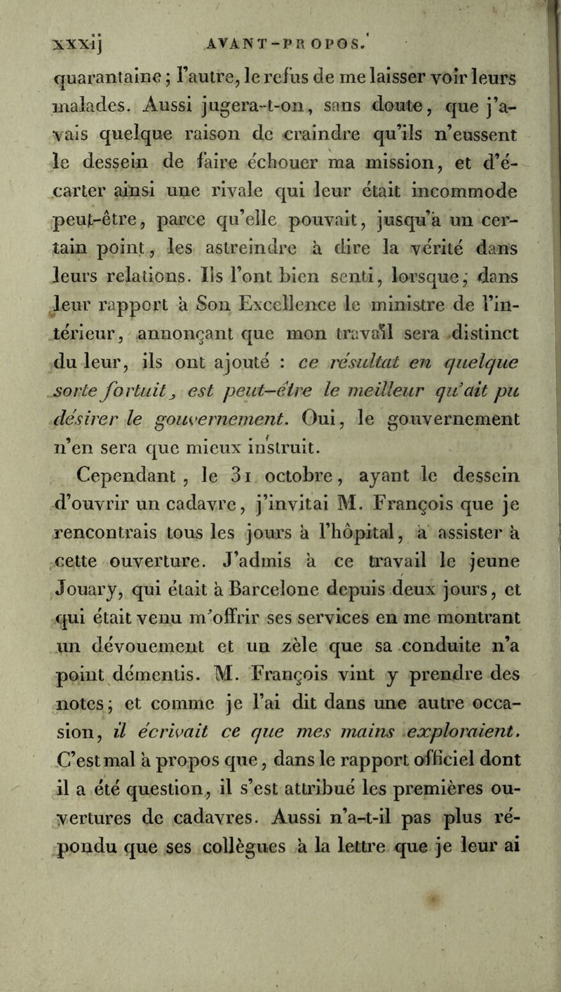 XXXIJ AVANT-PR O PO s. quarantaine ; l’autre, le refus de me laisser voir leurs malades. Aussi jugera-t-on, sans doute, que j’a- vais quelque raison de craindre qu’ils n’eussent le dessein de faire ëchouer ma mission, et d’ë- carter ainsi une rivale qui leur ëtait incommode peujt-être, parce qu’elle pouvait, jusqu’à un cer- tain point, les astreindre à dire la vëritë dans leurs relations. Iis l’ont bien senti, lorsque,' dans leur rapport a Son Excellence le ministre de l’in- tërieur,' annonçant que mon trava'îl sera distinct du leur, ils ont ajoute : ce résultat en quelque sorte fortuit J est peut-être le meilleur qiiait pu désirer le gom>erneme?it. Oui, le gouvernement n’en sera que mieux instruit. Cependant , le 31 octobre, ayant le dessein d’ouvrir un cadavre, j’invitai M. François que je rencontrais tous les jours à l’hôpital, a assister à cette ouverture. J’admis a ce travail le jeune Jouary, qui ëtait à Barcelone depuis deux jours, et qui ëtait venu m^offrir ses services en me montrant un dëvouement et un zèle que sa conduite n’a point dëmentis. M. François vint y prendre des notes; et comme je l’ai dit dans une autre occa- sion, il écrirait ce que mes mains exploraient. C’est mal a propos que, dans le rapport o-fficiel dont il a ëtë question, il s’est attribue les premières ou- yertures de cadavres. Aussi n’a-t-il pas plus rë- rpondu que ses collègues à la lettre que je leur ai