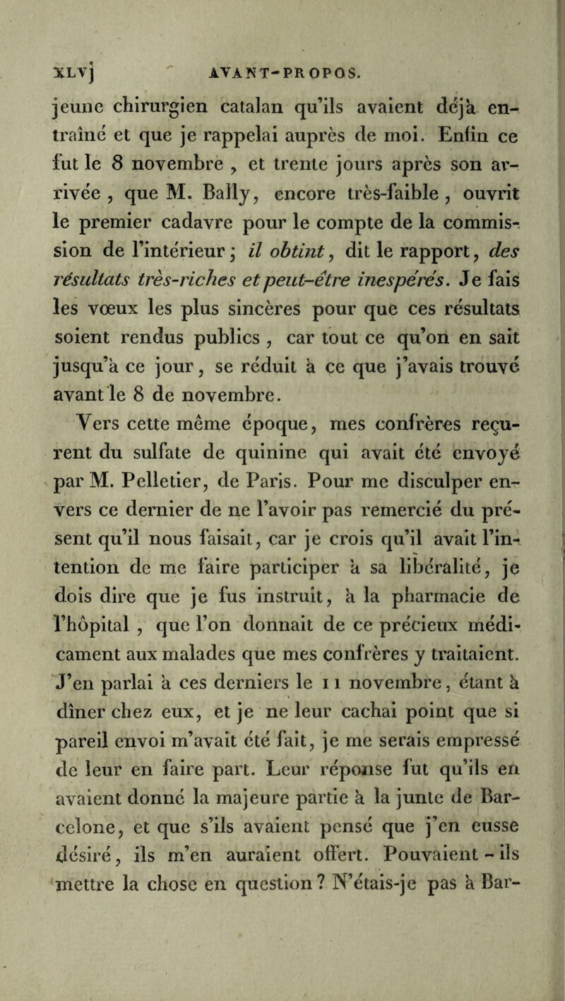 jeune chirurgien catalan qu’ils avaient déjà- en- traîne et que je rappelai auprès de moi. Enfin ce fut le 8 novembre y et trente jours après son ar- l’ivèe , que M. Bally, encore très-faible , ouvrit le premier cadavre pour le compte de la commis-, sion de l’intérieur ; il obtint, dit le rapport, des résultats très-riches et peut-être inespérés. Je fais les vœux les plus sincères pour que ces résultats soient rendus publics , car tout ce qu’on en sait jusqu’à ce jour, se réduit à ce que j’avais trouve avant le 8 de novembre. Vers cette même époque, mes confrères reçu- rent du sulfate de quinine qui avait été envoyé parM. Pelletier, de Paris. Pour me disculper en- vers ce dernier de ne l’avoir pas remercié du pré- sent qu’il nous faisait, car je crois qu’il avait l’in- tention de me faire participer a sa libéralité, je dois dire que je fus instruit, a la pharmacie de l’hôpital , que l’on donnait de ce précieux médi- cament aux malades que mes confrères y traitaient. J’en parlai a ces derniers le 11 novembre, étant à dîner chez eux, et je ne leur cachai point que si pareil envoi m’avait été fait, je me serais empressé de leur en faire part. Leur réponse fut qu’ils en avaient donné la majeure partie à la junte de Bar- celone, et que s’ils avaient pensé que j’en eusse désiré, ils m’en auraient offert. Pouvaient - ils mettre la chose en question? N’étais-je pas à Bar-