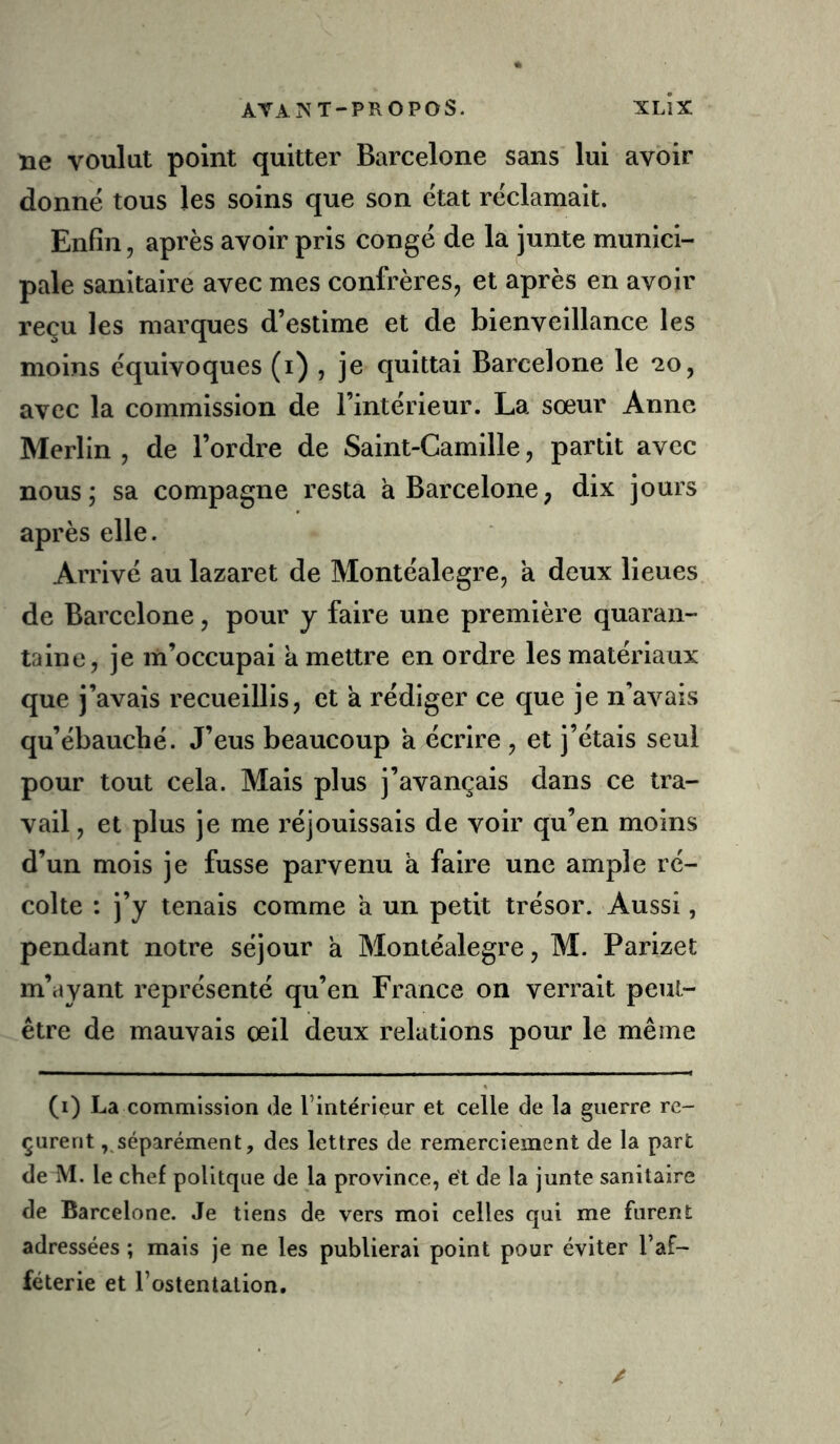ne voulut point quitter Barcelone sans lui avoir donne tous les soins que son état réclamait. Enfin, après avoir pris congé de la junte munici- pale sanitaire avec mes confrères, et après en avoir reçu les marques d’estime et de bienveillance les moins équivoques (i) , je quittai Barcelone le *20, avec la commission de l’intérieur. La sœur Anne Merlin , de l’ordre de Saint-Camille, partit avec nous; sa compagne resta à Barcelone, dix jours après elle. Arrivé au lazaret de Montéalegre, à deux lieues de Barcelone, pour y faire une première quaran- taine, je m’occupai à mettre en ordre les matériaux que j’avais recueillis, et a rédiger ce que je n’avais qu’ébauché. J’eus beaucoup a écrire , et j’étais seul pour tout cela. Mais plus j’avançais dans ce tra- vail , et plus je me réjouissais de voir qu’en moins d’un mois je fusse parvenu a faire une ample ré- colte : j’y tenais comme a un petit trésor. Aussi, pendant notre séjour a Montéalegre, M. Parizet m’ayant représenté qu’en France on verrait peut- être de mauvais œil deux relations pour le même (i) La commission de l’intérieur et celle de la guerre re- çurent , séparément, des lettres de remerciement de la part de M. le chef polltque de la province, ét de la junte sanitaire de Barcelone. Je tiens de vers moi celles qui me furent adressées ; mais je ne les publierai point pour éviter l’af- féterie et l’ostentation.